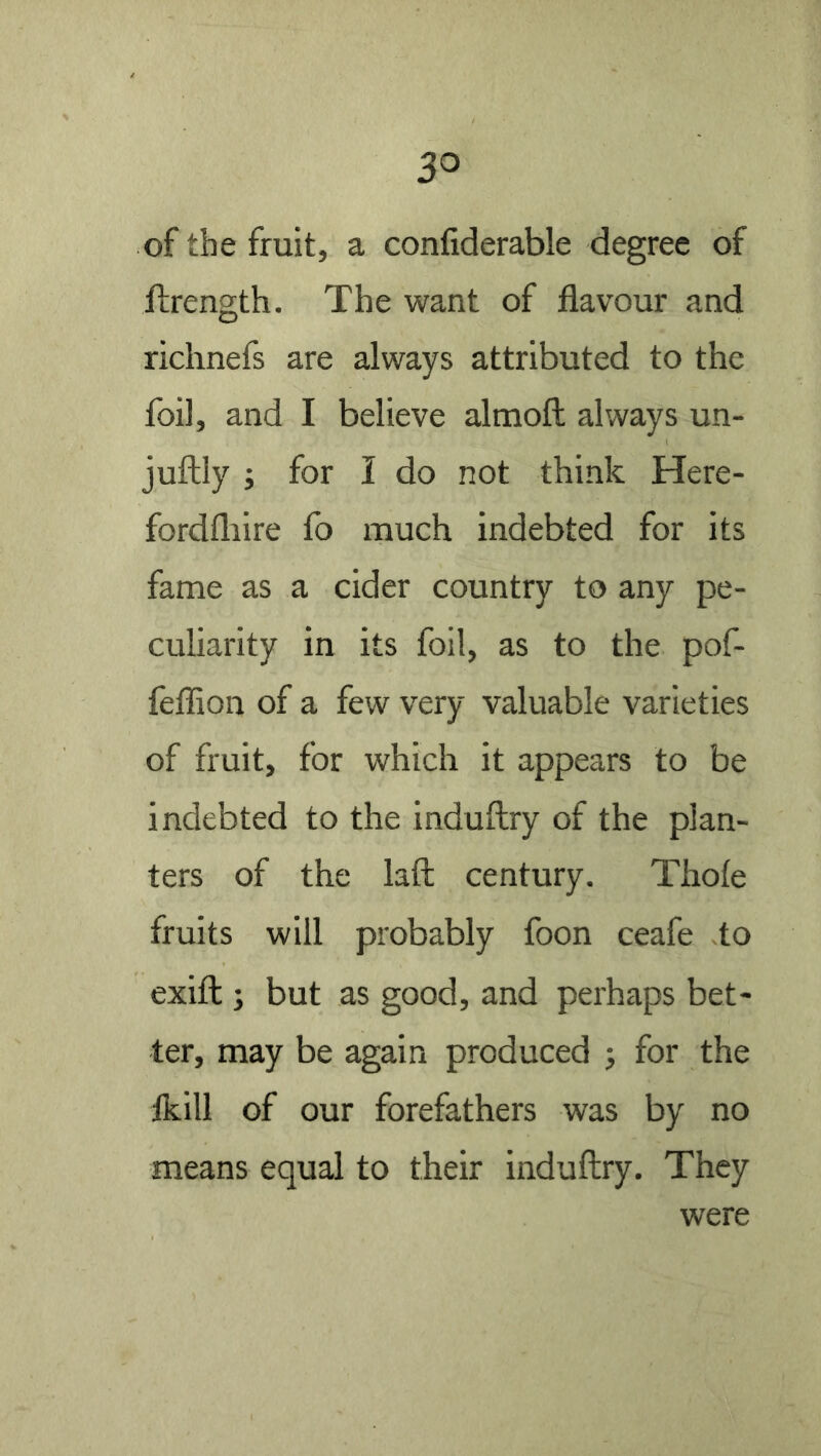 of the fruit, a confiderable degree of ftrength. The want of flavour and riclinefs are always attributed to the foil, and I believe almoft always un- juftly ; for I do not think Here- fordfliire fo much indebted for its fame as a cider country to any pe- culiarity in its foil, as to the pof- leflion of a few very valuable varieties of fruit, for which it appears to be indebted to the induftry of the plan- ters of the laft century. Thole fruits will probably foon ceafe to exifl:) but as good, and perhaps bet- ter, may be again produced 5 for the Ikill of our forefathers was by no means equal to their induftry. They were