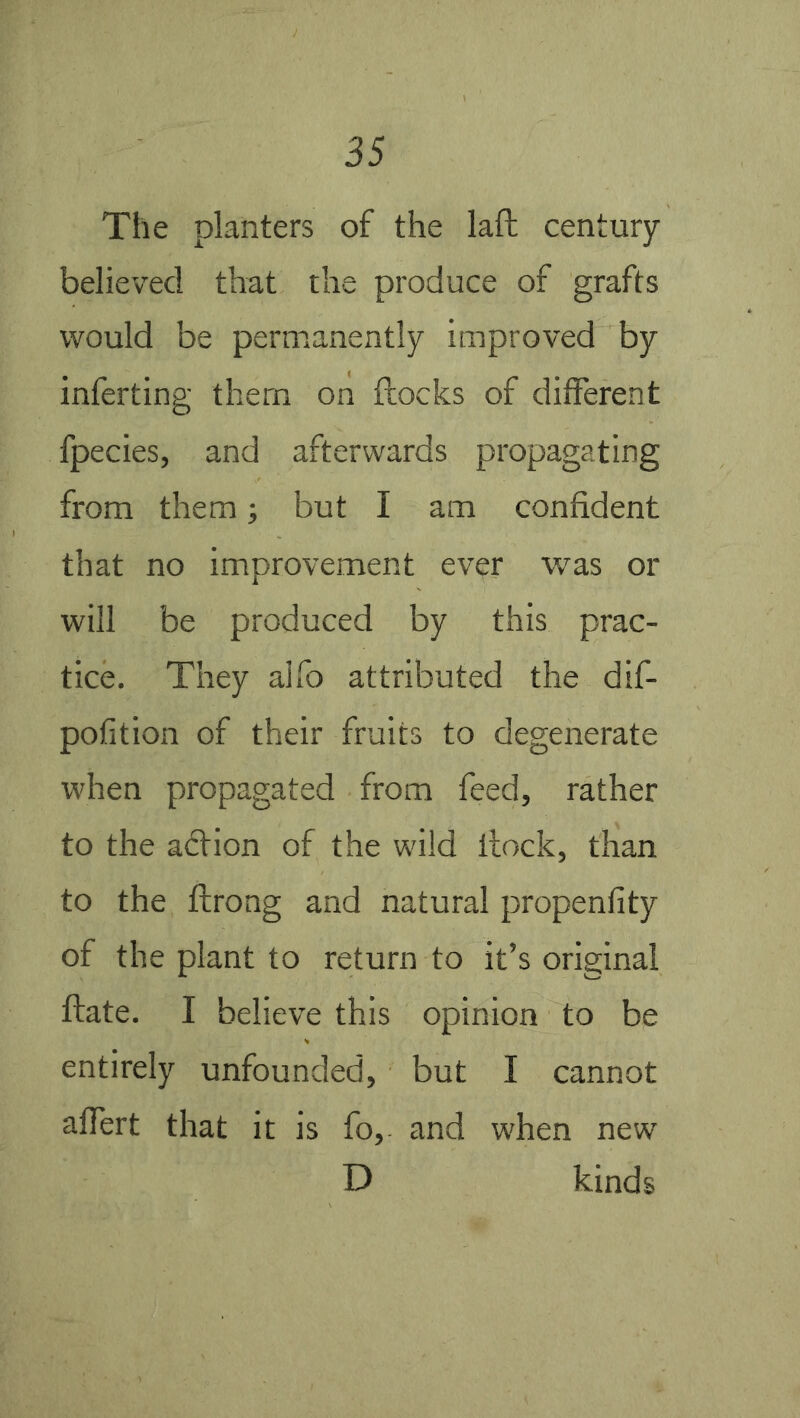 The planters of the laft century- believed that the produce of grafts would be permanently improved by inferting them on flocks of different fpecies, and afterwards propagating from them; but I am confident that no improvement ever was or will be produced by this prac- tice. They aifo attributed the dif- pofition of their fruits to degenerate when propagated from feed, rather to the adtion of the wild flock, than to the fcrong and natural propenfity of the plant to return to it’s original flate. I believe this opinion to be entirely unfounded, but I cannot affert that it is fo, and when new D kinds