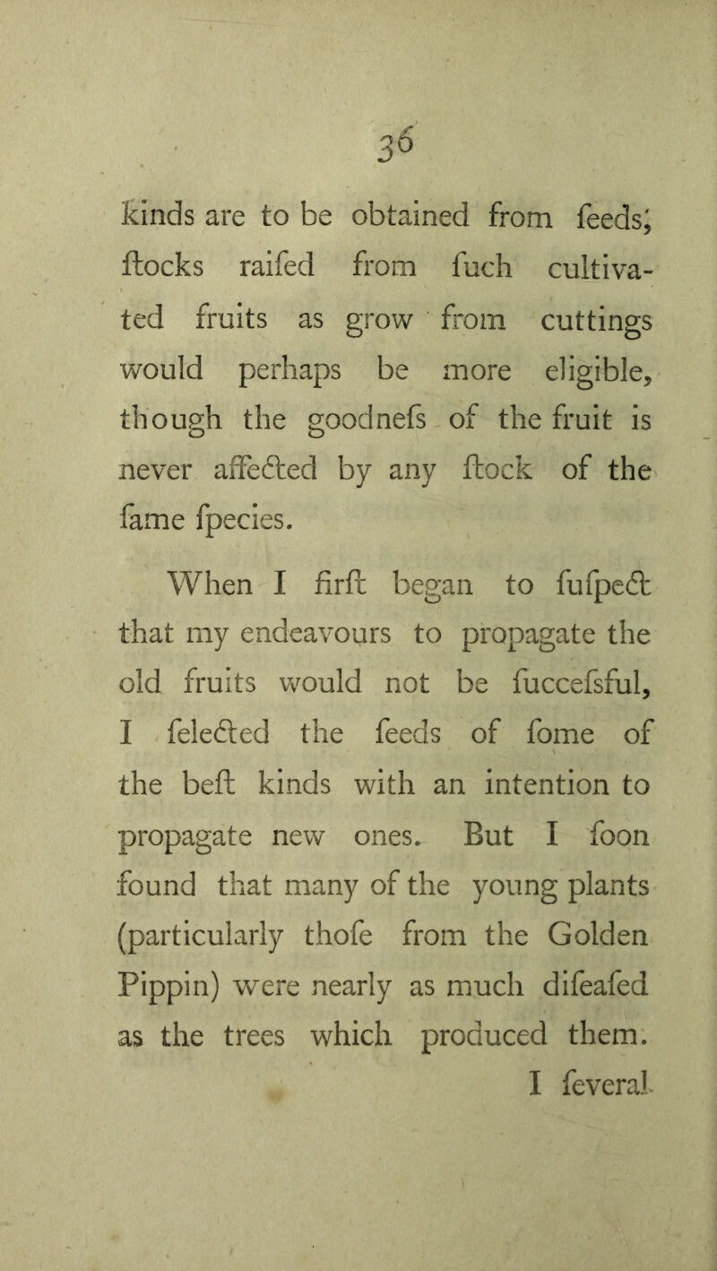 3^ kinds are to be obtained from feeds; ftocks raifed from fuch cultiva- ted fruits as grow from cuttings would perhaps be more eligible, though the goodnefs of the fruit is never affedted by any ftock of the fame fpecies. When I firft began to fufpeft that my endeavours to propagate the old fruits would not be fuccefsful, I feledted the feeds of fome of the beft kinds with an intention to propagate new ones. But I foon found that many of the young plants (particularly thofe from the Golden Pippin) were nearly as much difeafed as the trees which produced them.