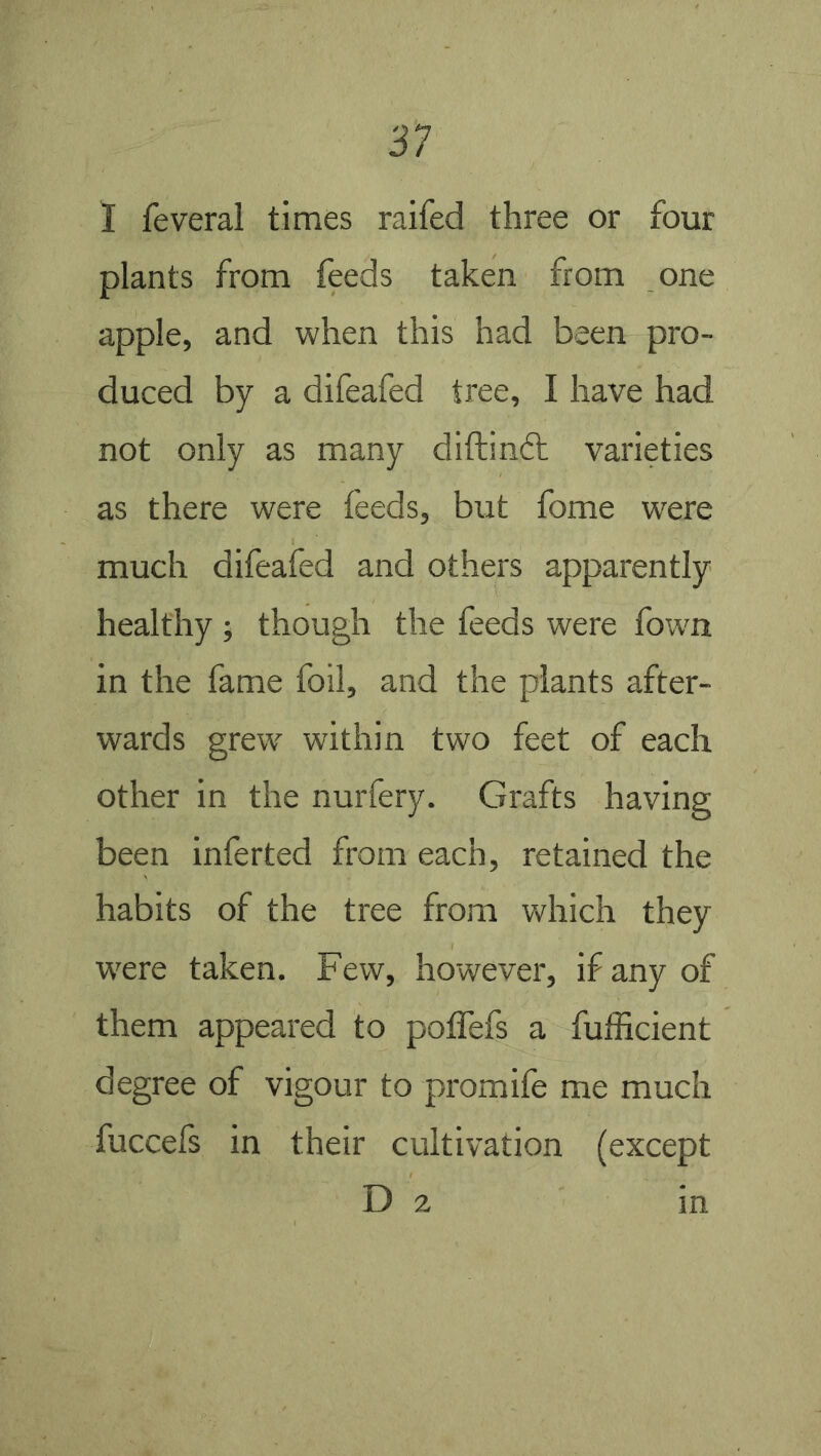 1 feveral times raifed three or four plants from feeds taken from one apple, and when this had been pro- duced by a difeafed tree, I have had not only as many diftindt varieties as there were feeds, but fome were much difeafed and others apparently healthy ; though the feeds were fown in the fame foil, and the plants after- wards grew within two feet of each other in the nurfery. Grafts having been inferted from each, retained the habits of the tree from which they w'ere taken. Few, however, if any of them appeared to poffefs a fufficient degree of vigour to promife me much fuccels in their cultivation (except D 2 in