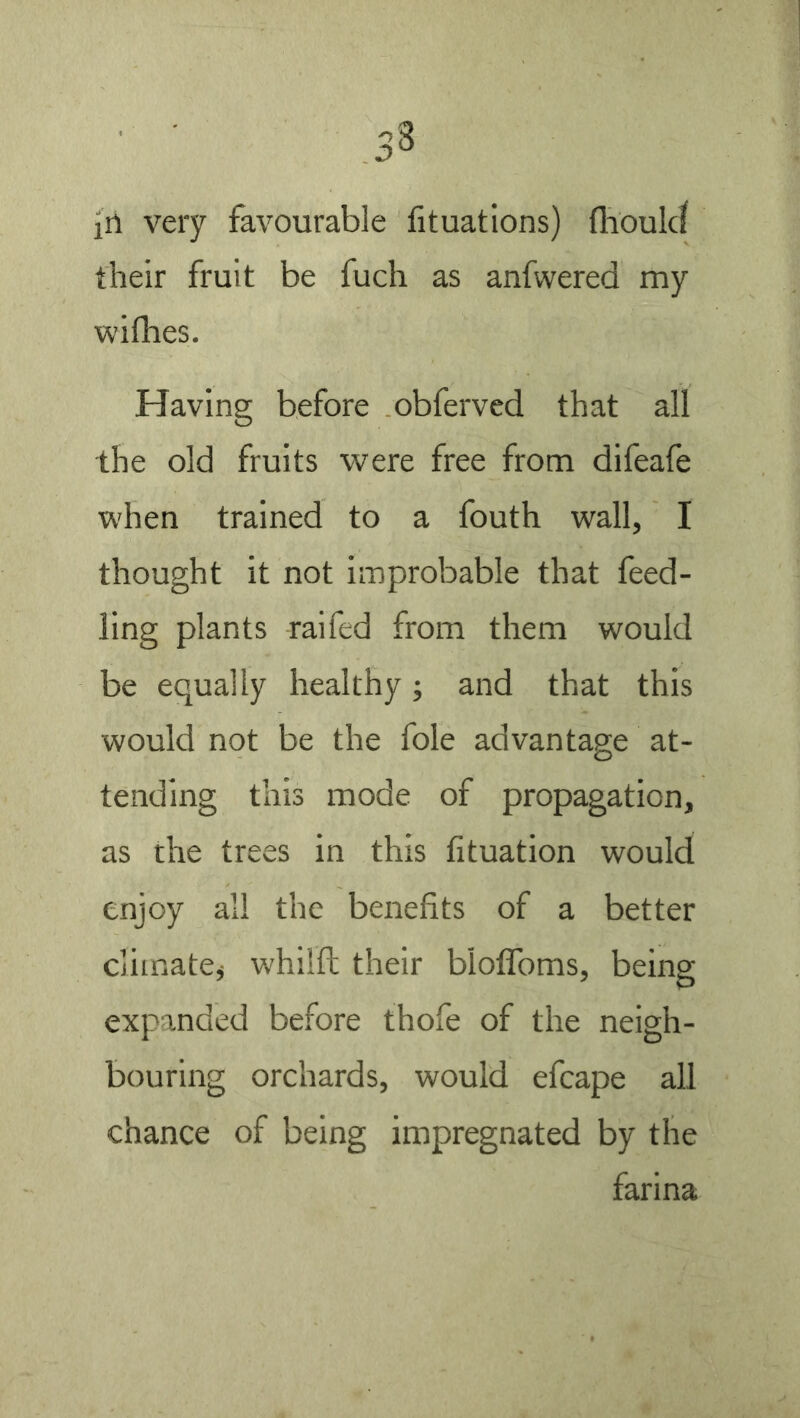 their fruit be fuch as anfwered my wifhes. Having before obferved that all the old fruits were free from difeafe when trained to a fouth wall, I thought it not improbable that feed- ling plants raifed from them would be equally healthy; and that this would not be the foie advantage at- tending this mode of propagation, as the trees in this lituation would enjoy all the benefits of a better climate^ whilft their bloflbms, being expanded before thofe of the neigh- bouring orchards, would efcape all chance of being impregnated by the farina