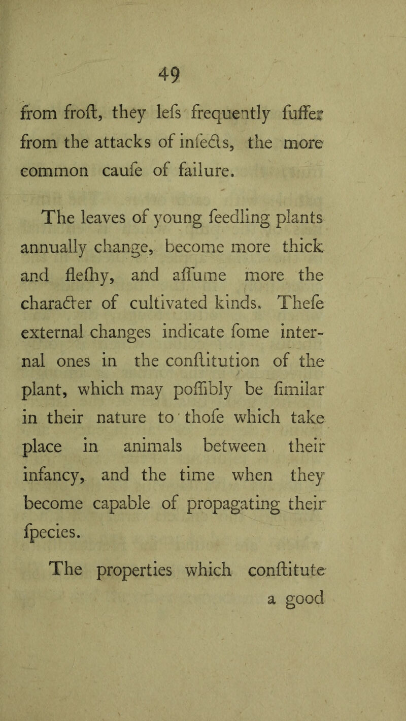 from froft, they lefs frequently futfer from the attacks of inleds, the more common caufe of failure. The leaves of young feedling plants annually change, become more thick and flethy, and affume more the charader of cultivated kinds. Thele external changes indicate fome inter- nal ones in the conflitution of the plant, which may poffibly be fimilar in their nature to thofe which take place in animals between their infancy, and the time when they become capable of propagating their fpecies. The properties which conftitutc a good