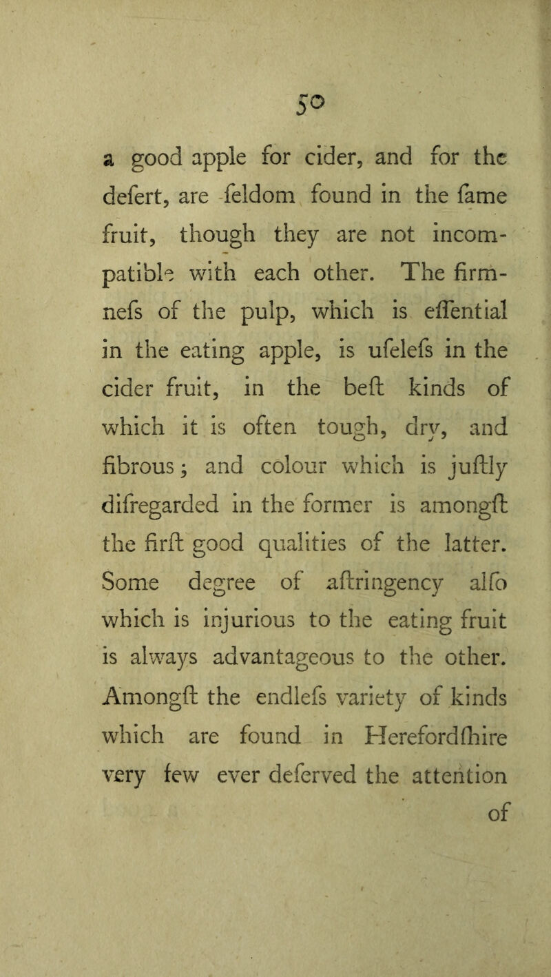 a good apple for cider, and for the defert, are -feldoni found in the lame fruit, though they are not incom- patible with each other. The firm- nefs of the pulp, which is eflential in the eating apple, is ufelefs in the cider fruit, in the beft kinds of which it is often tough, dry, and fibrous; and colour which is juftly difregarded in the former is amongft the firft good qualities of the latter. Some degree of aftringency allb which is injurious to the eating fruit is always advantageous to the other. Amongft the endlefs variety of kinds which are found in Herefordfhire very few ever deferved the attention of