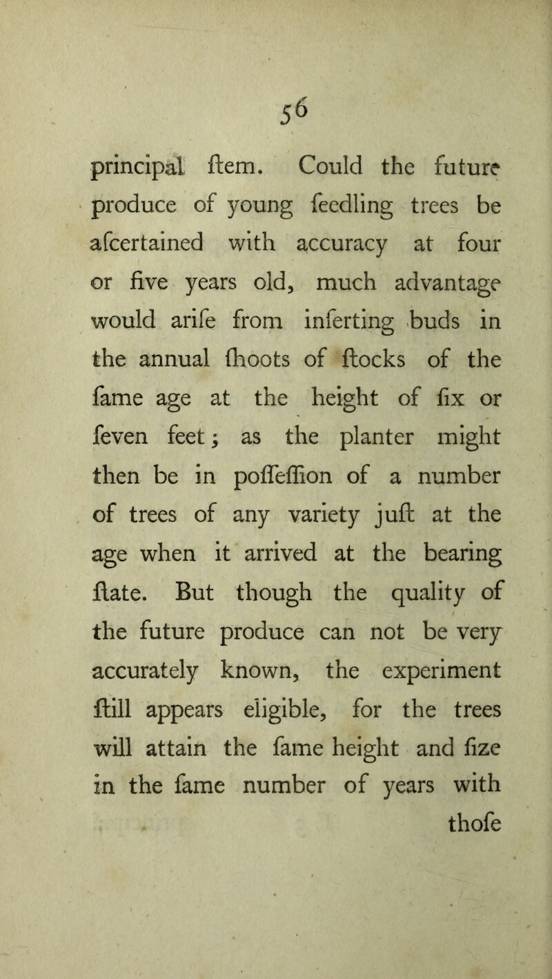 principal ftem. Could the future produce of young feedling trees be afcertained with accuracy at four or five years old, much advantage would arife from inferting buds in the annual (hoots of flocks of the fame age at the height of fix or feven feet j as the planter might then be in pofleflion of a number of trees of any variety juft at the age when it arrived at the bearing ftate. But though the quality of the future produce can not be very accurately known, the experiment ftill appears eligible, for the trees will attain the fame height and fize in the fame number of years with thofe