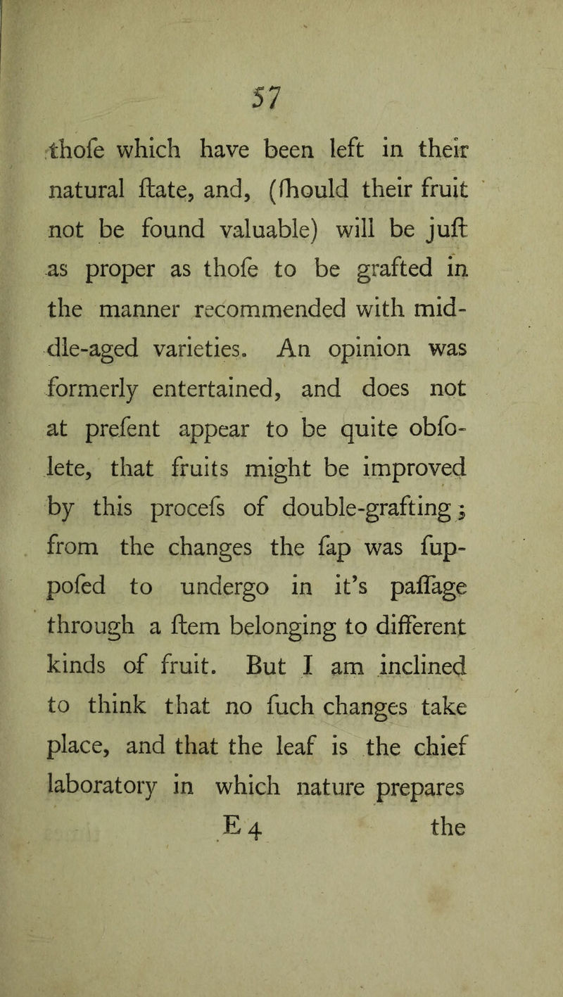thofe which have been left in their natural ftate, and, (fhould their fruit not be found valuable) will be juft as proper as thofe to be grafted in the manner recommended with mid- dle-aged varieties. An opinion was formerly entertained, and does not at prefent appear to be quite obfo- lete, that fruits might be improved by this procefs of double-grafting j from the changes the fap was fup- poled to undergo in it’s pallage through a ftem belonging to different kinds of fruit. But I am inclined to think that no fuch changes take place, and that the leaf is the chief laboratory in which nature prepares E4 the