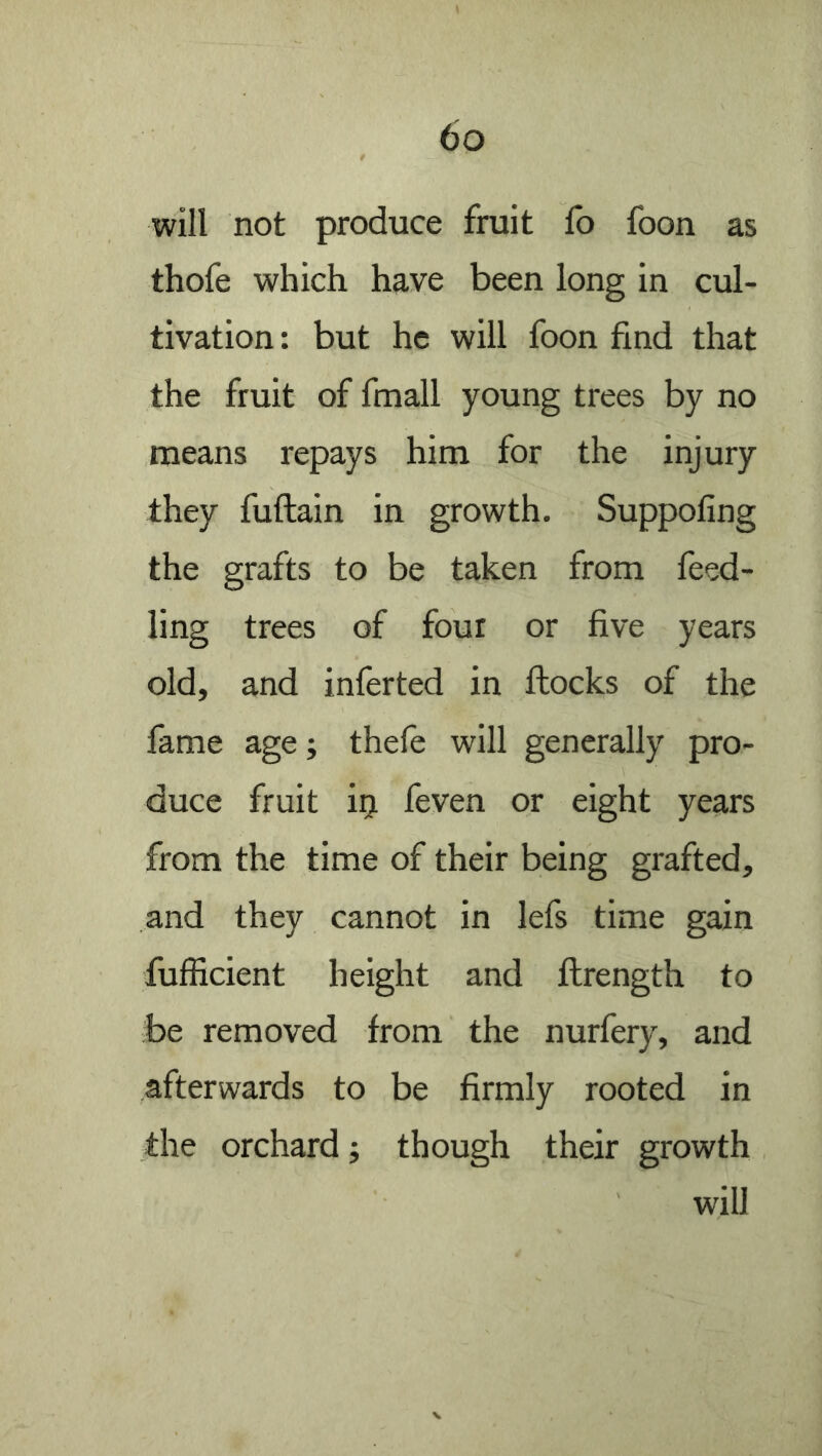 will not produce fruit fo foon as thofe which have been long in cul- tivation: but he will foon find that the fruit of fmall young trees by no means repays him for the injury they fuftain in growth. Suppofing the grafts to be taken from feed- ling trees of four or five years old, and inferted in flocks of the fame age; thefe will generally pro- duce fruit i^ feven or eight years from the time of their being grafted, and they cannot in lefs time gain fufficient height and ftrength to be removed from the nurfery, and afterwards to be firmly rooted in the orchard j though their growth will