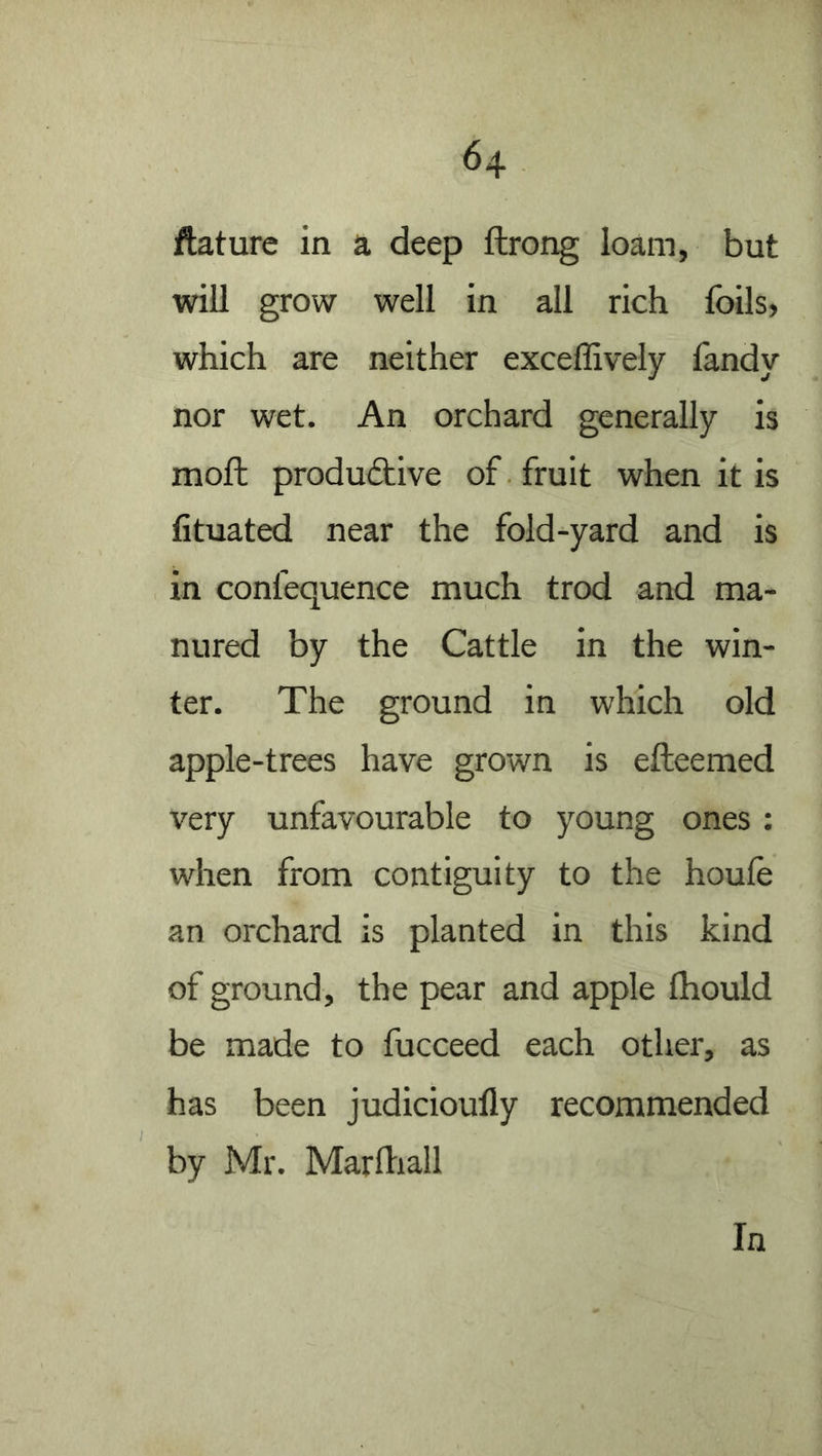 ftature in a deep ftrong loam, but will grow well in all rich foils, which are neither exceffively fandy nor wet. An orchard generally is moft produ6tive of fruit when it is fituated near the fold-yard and is in confequence much trod and ma- nured by the Cattle in the win- ter. The ground in which old apple-trees have grown is efteemed very unfavourable to young ones: when from contiguity to the houle an orchard is planted in this kind of ground, the pear and apple Ihould be made to fucceed each other, as has been judicioufly recommended by Mr. Mardiall In