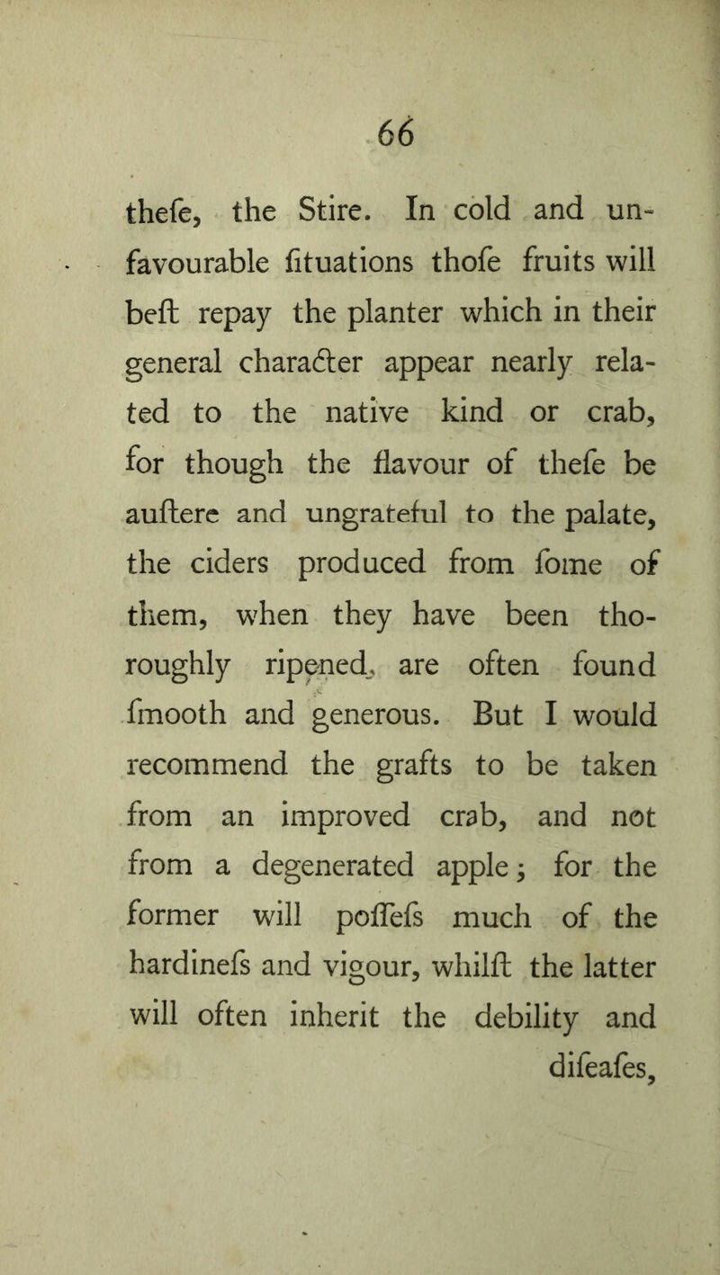 thefe, the Stire. In cold and un- favourable fituations thole fruits will bell; repay the planter which in their general charafter appear nearly rela- ted to the native kind or crab, for though the flavour of thele be aullere and ungrateful to the palate, the ciders produced from fome of them, when they have been tho- roughly ripened, are often found fmooth and generous. But I would recommend the grafts to be taken from an improved crab, and not from a degenerated apple j for the former will polTefs much of the hardinels and vigour, whilft the latter will often inherit the debility and difeafes.