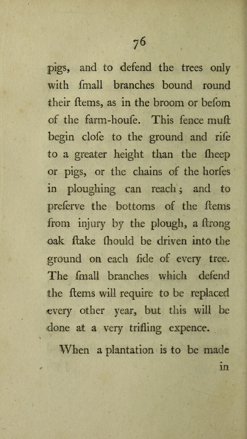 7^ pigs, and to defend the trees only with fmall branches bound round their ftems, as in the broom or befom of the farm-houfe. This fence muft begin dole to the ground and rife to a greater height than the fheep or pigs, or the chains of the horfes in ploughing can reach ; and to preferve the bottoms of the ftems from injury by the plough, a ftrong oak ftake thould be driven into the ground on each fide of every tree. The fmall branches which defend the ftems will require to be replaced every other year, but this will be done at a very trifling expence. When a plantation is to be made in