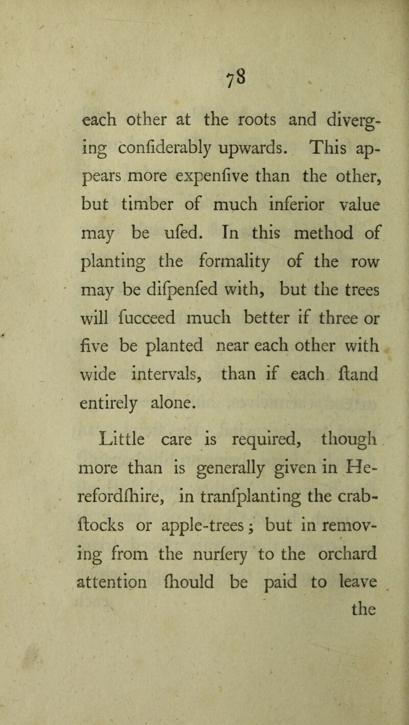 each other at the roots and diverg- ing confiderably upwards. This ap- pears more expenfive than the other, but timber of much inferior value may be ufed. In this method of planting the formality of the row may be dilpenfed with, but the trees will fucceed much better if three or five be planted near each other with wide intervals, than if each Hand entirely alone. Little care is required, though more than is generally given in He- refordfhire, in tranfplanting the crab- flocks or apple-trees; but in remov- ing from the nurlery to the orchard attention fliould be paid to leave the