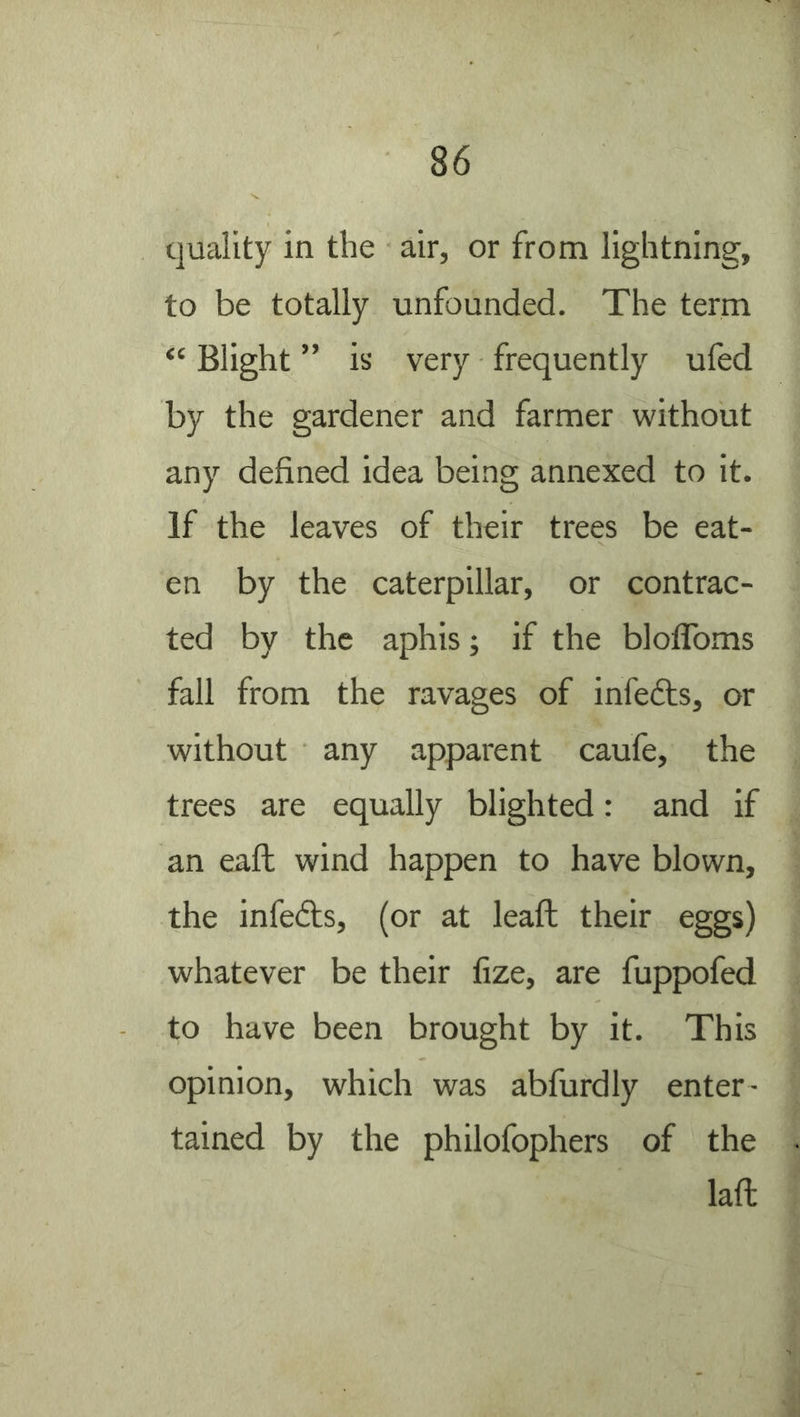 quality in the air, or from lightning, to be totally unfounded. The term “ Blight ” is very frequently ufed by the gardener and farmer without any defined idea being annexed to it. If the leaves of their trees be eat- en by the caterpillar, or contrac- ted by the aphis; if the bloflToms fall from the ravages of infedls, or without any apparent caufe, the trees are equally blighted: and if an eaft wind happen to have blown, the infedls, (or at leaft their eggs) whatever be their fize, are fuppofed to have been brought by it. This opinion, which was abfurdly enter- tained by the philofophers of the lafl: