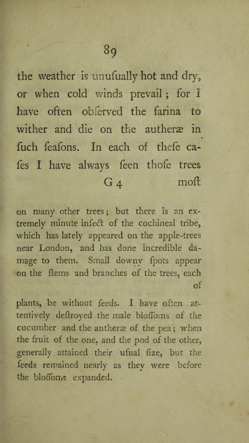 the weather is unufually hot and dry, or when cold winds prevail; for I have often obferved the farina to wither and die on the autherje in fuch feafons. In each of thefe ca- fes I have always feen thofe trees G 4 moft on many other trees; but there is an ex- tremely minute infetfl: of the cochineal tribe, which has lately appeared on the apple-trees near London, and has done incredible da- mage to them. Small downy fpots appear on the flems and branches of the trees, each of plants, be without feeds. I have often at- tentively deftroyed the male blolToms of the cucumber and the antherae of the pea; when the fruit of the one, and the pod of the other, generally attained their ufual lize, but the feeds remained nearly as they were before the bloffoms expanded.