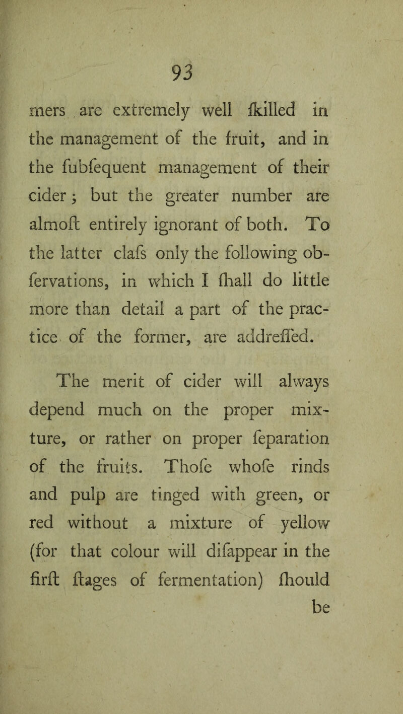 mers are extremely well Ikilled in the management of the fruit, and in the fubfequent management of their cider; but the greater number are almoft entirely ignorant of both. To the latter clafs only the following ob- fervations, in which I fliall do little more than detail a part of the prac- tice of the former, are addreffed. The merit of cider will always depend much on the proper mix- ture, or rather on proper reparation of the fruits. Thofe w'hofe rinds and pulp are tinged with green, or red without a mixture of yellow (for that colour will difappear in the firft ftages of fermentation) Ihould be