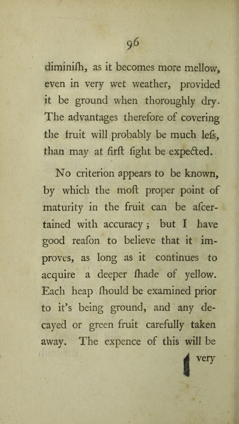 diminifhj as it becomes more mellow, even in very wet weather, provided it be ground when thoroughly dry. The advantages therefore of covering the fruit will probably be much lefs, than may at firft fight be expedled. No criterion appears to be known, by which the moll proper point of maturity in the fruit can be afcer- tained with accuracy ■, but I have good reafon to believe that it im- proves, as long as it continues to acquire a deeper fhade of yellow. Each heap fhould be examined prior to it’s being ground, and any de- cayed or green fruit carefully taken away. The expence of this will be d ver)'