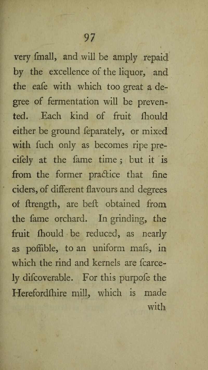 very fmall, and will be amply repaid by the excellence of the liquor, and the eafe with which too great a de- gree of fermentation will be preven- ted. Each kind of fruit fhould either be ground feparately, or mixed with fuch only as becomes ripe pre- cifely at the fame time; but it is from the former practice that fine ciders, of different flavours and degrees of ftrength, are beft obtained from the fame orchard. In grinding, the fruit fhould be reduced, as nearly as pofilble, to an uniform mats, in which the rind and kernels are fcarce- ly difcoverable. For this purpofe the Herefordfhire mill, which is made with