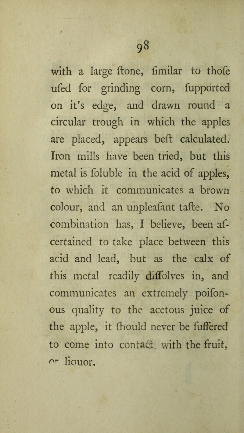 with a large ftone, fimilar to thofe ufed for grinding corn, fupported on it’s edge, and drawn round a circular trough in which the apples are placed, appears beft calculated. Iron mills have been tried, but this metal is foluble in the acid of apples, to which it communicates a brown colour, and an unpleafant tafte. No combination has, I believe, been af- certained to take place between this acid and lead, but as the calx of this metal readily diflblves in, and communicates an extremely poifon- ous quality to the acetous juice of the apple, it fhould never be fuffered to come into conta<S, with the fruit, liouor.