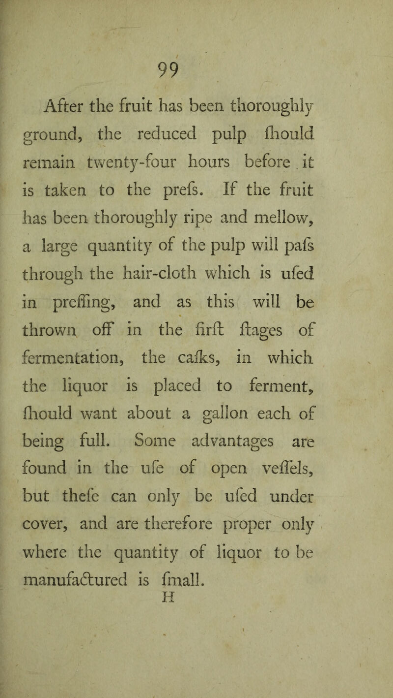 After the fruit has been thoroughly- ground, the reduced pulp fliould remain twenty-four hours before it is taken to the prefs. If the fruit has been thoroughly ripe and mellow, a large quantity of the pulp will pafs through the hair-cloth which is ufed in preffing, and as this will be thrown off in the firffc fliages of fermentation, the calks, in which the liquor is placed to ferment, fliould want about a gallon each of being full. Some advantages are found in the ufe of open veflels, but thefe can only be ufed under cover, and are therefore proper only where the quantity of liquor to be manufactured is fmall. H