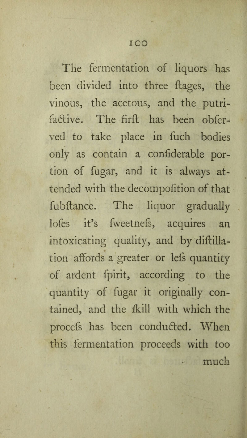 The fermentation of liquors has been divided into three ftages, the vinous, the acetous, and the putri- faftive. The firft has been obfer- ved to take place in fuch bodies only as contain a conliderable por- tion of fugar, and it is always at- tended with the decompofition of that fubftance. The liquor gradually lofes it’s fweetnefs, acquires an intoxicating quality, and by diftilla- tion affords a greater or lefs quantity of ardent fpirit, according to the quantity of fugar it originally con- tained, and the fkill with which the procefs has been conduced. When this fermentation proceeds with too much