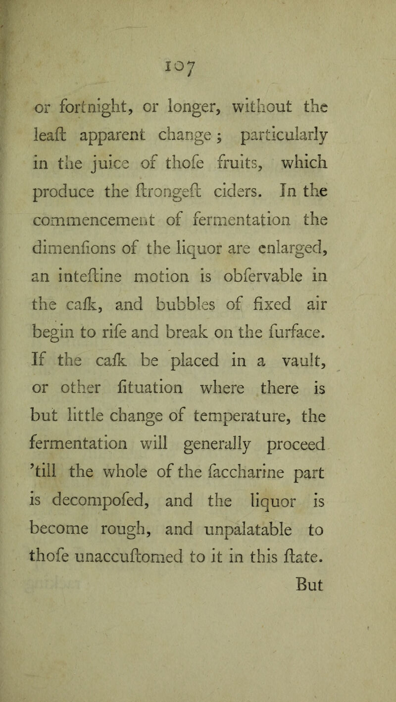 or fortnight, or longer, without the leaft apparent change; particularly in the juice of thofe fruits, which produce the ftrongeft ciders. In the commencement of fermentation the dimentions of the liquor are enlarged, an inteftine motion is obtervable in the catlc, and bubbles of fixed air begin to rife and break on the furface. If the calk be placed in a vault, or other fituation where there is but little change of temperature, the fermentation will generally proceed ’till the whole of the faccharine part is decompofed, and the liquor is become rough, and unpalatable to thofe unaccuftomed to it in this flate. But