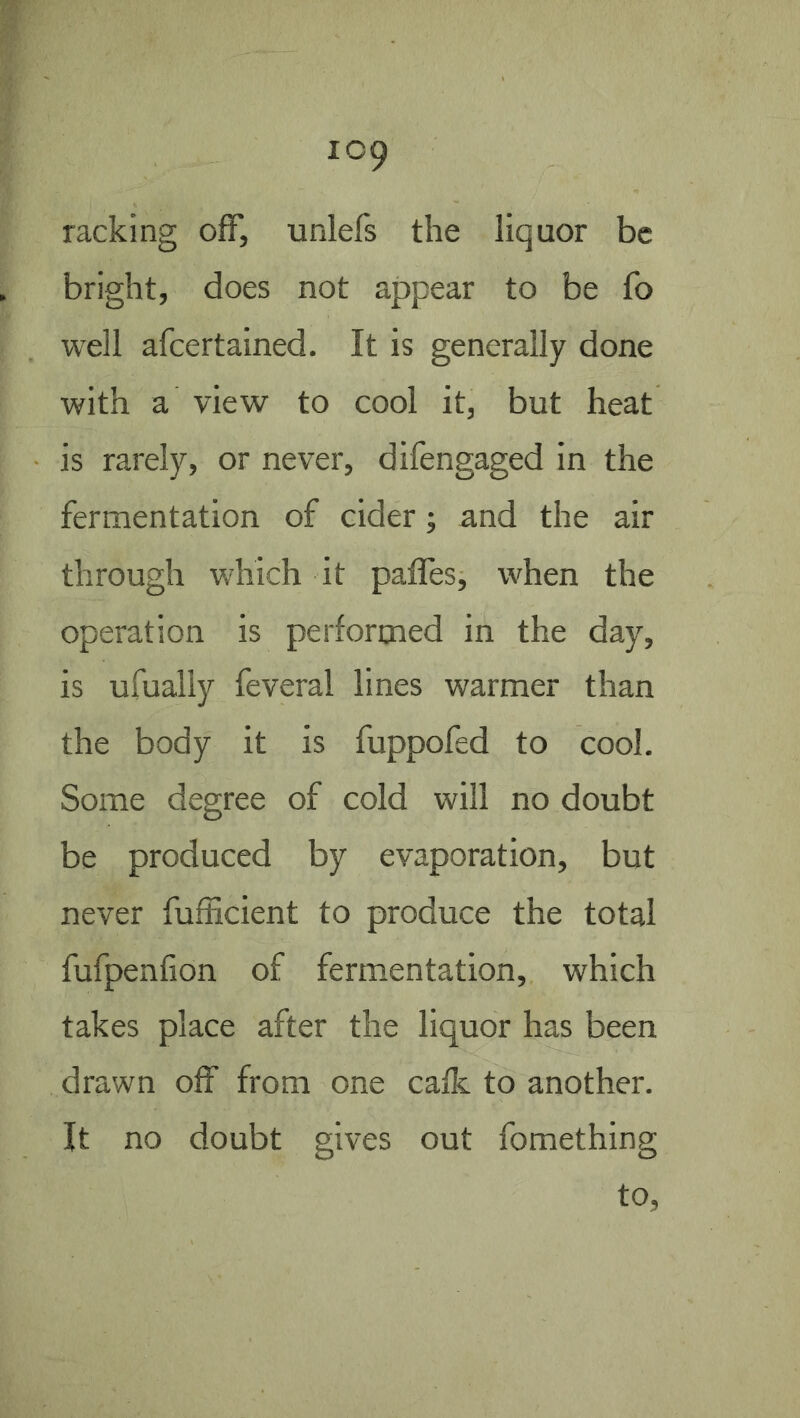 racking off, unlefs the liquor be bright, does not appear to be fo well afeertained. It is generally done with a view to cool it, but heat is rarely, or never, difengaged in the fermentation of cider; and the air through which it paffes, when the operation is performed in the day, is ufually feveral lines warmer than the body it is fuppofed to cool. Some degree of cold will no doubt be produced by evaporation, but never fufficient to produce the total fufpenfion of fermentation, which takes place after the liquor has been drawn off from one calk to another. It no doubt gives out fomething to,
