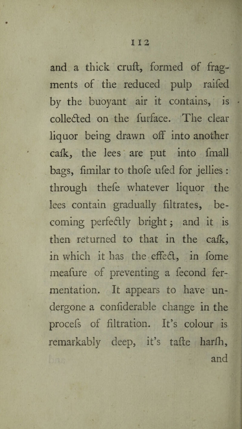 I I 2 and a thick cruft, formed of frag- ments of the reduced pulp raifed by the buoyant air it contains, is colleAed on the furface. The clear liquor being drawn off into another calk, the lees are put into fmall bags, fimilar to thofe ufed for jellies: through thefe whatever liquor the lees contain gradually filtrates, be- coming perfecflly bright j and it is then returned to that in the calk, in which it has the effed, in fome meafure of preventing a fecond fer- mentation. It appears to have un- dergone a confiderable change in the procefs of filtration. It’s colour is remarkably deep, it’s tafte harlh,