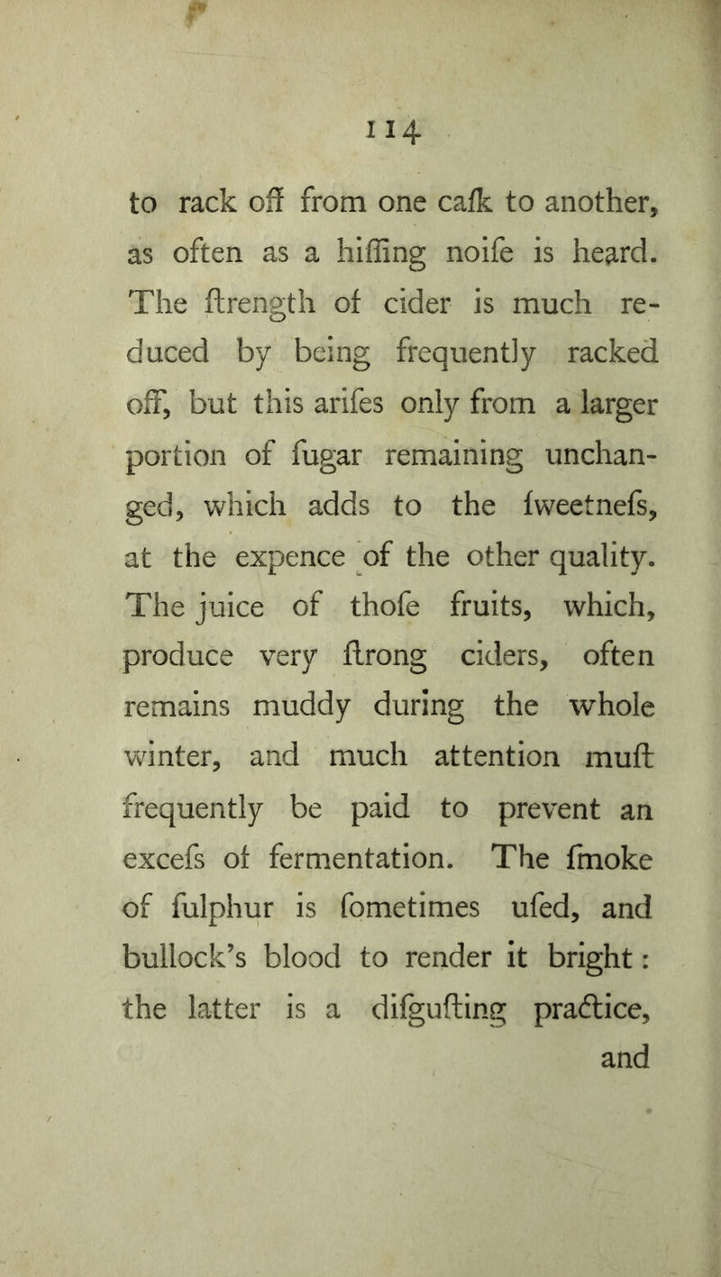 to rack off from one cafk to another, as often as a hifling noife is heard. The fhrength of cider is much re- duced by being frequently racked off, but this arifes only from a larger portion of fugar remaining unchan- ged, which adds to the fweetnefs, at the expence of the other quality. The juice of thofe fruits, which, produce very flrong ciders, often remains muddy during the whole winter, and much attention muff: frequently be paid to prevent an excefs of fermentation. The ffnoke of fulphur is fometimes ufed, and bullock’s blood to render it bright: the latter is a difgufting pradlice,