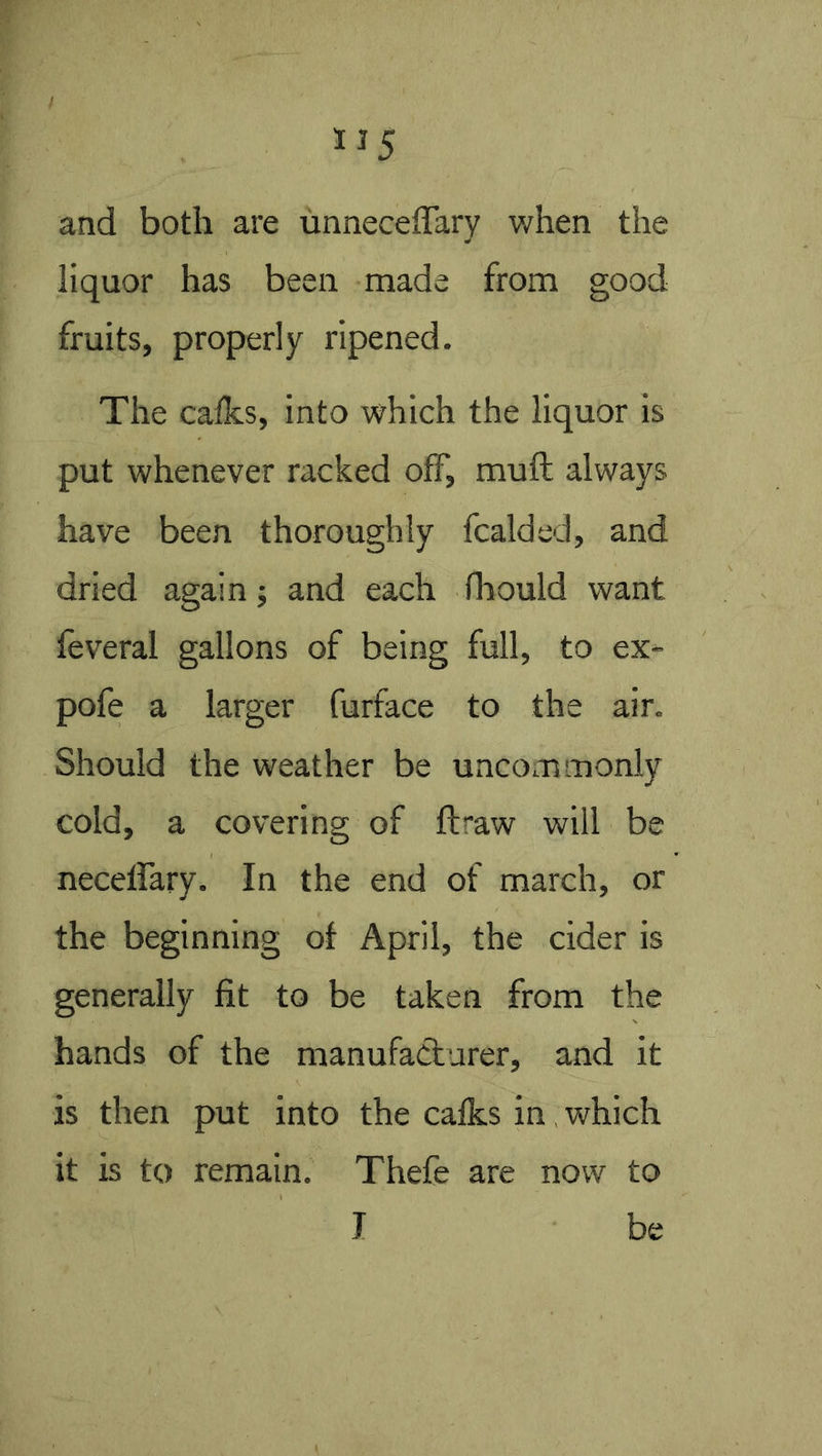 and both are unneceffary when the liquor has been made from good fruits, properly ripened. The calks, into which the liquor is put whenever racked off, mull always have been thoroughly fcalded, and dried again; and each lliould want feveral gallons of being full, to ex- pofe a larger furface to the air. Should the weather be uncommonly cold, a covering of ftraw will be neceffary. In the end of march, or the beginning of April, the cider is generally fit to be taken from the hands of the manufacturer, and it is then put into the calks in. which it is to remain. Thefe are now to J be