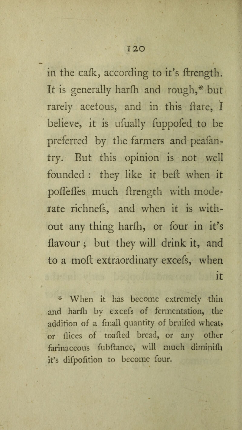 in the cafk, according to it’s ftrength. It is generally harfh and rough,* but rarely acetous, and in this hate, I believe, it is ufually fuppofed to be preferred by the farmers and peafan- try. But this opinion is not well founded : they like it beh when it poflefles much hrength with mode- rate richnefs, and when it is with- out any thing harhi, or four in it’s flavour ; but they will drink it, and to a moh extraordinary excefs, when it * When it has become extremely thin and harfli by excefs of fermentation, the addition of a fmall quantity of briiifed wheat? or dices of loaded bread, or any other farinaceous fubdance, will much diminifli it’s difpofition to become four.