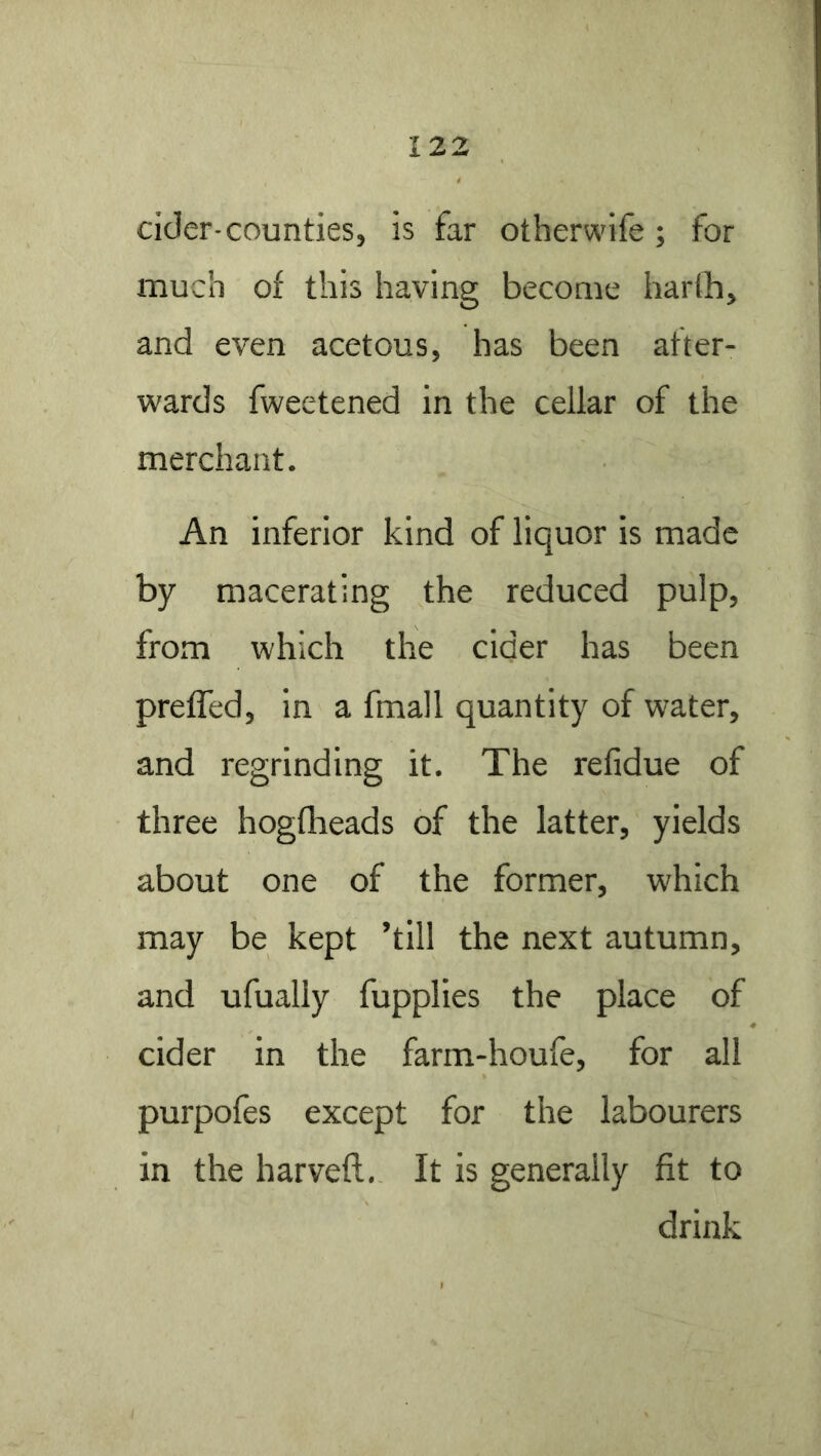 cider-counties, is far otherwife; for much of this having become harth, and even acetous, has been after- wards fweetened in the cellar of the merchant. An inferior kind of liquor is made by macerating the reduced pulp, from which the cider has been prefled, in a fmall quantity of water, and regrinding it. The refidue of three hogflieads of the latter, yields about one of the former, which may be kept ’till the next autumn, and ufually fupplies the place of cider in the farm-houfe, for all purpofes except for the labourers in the harveft. It is generally fit to drink