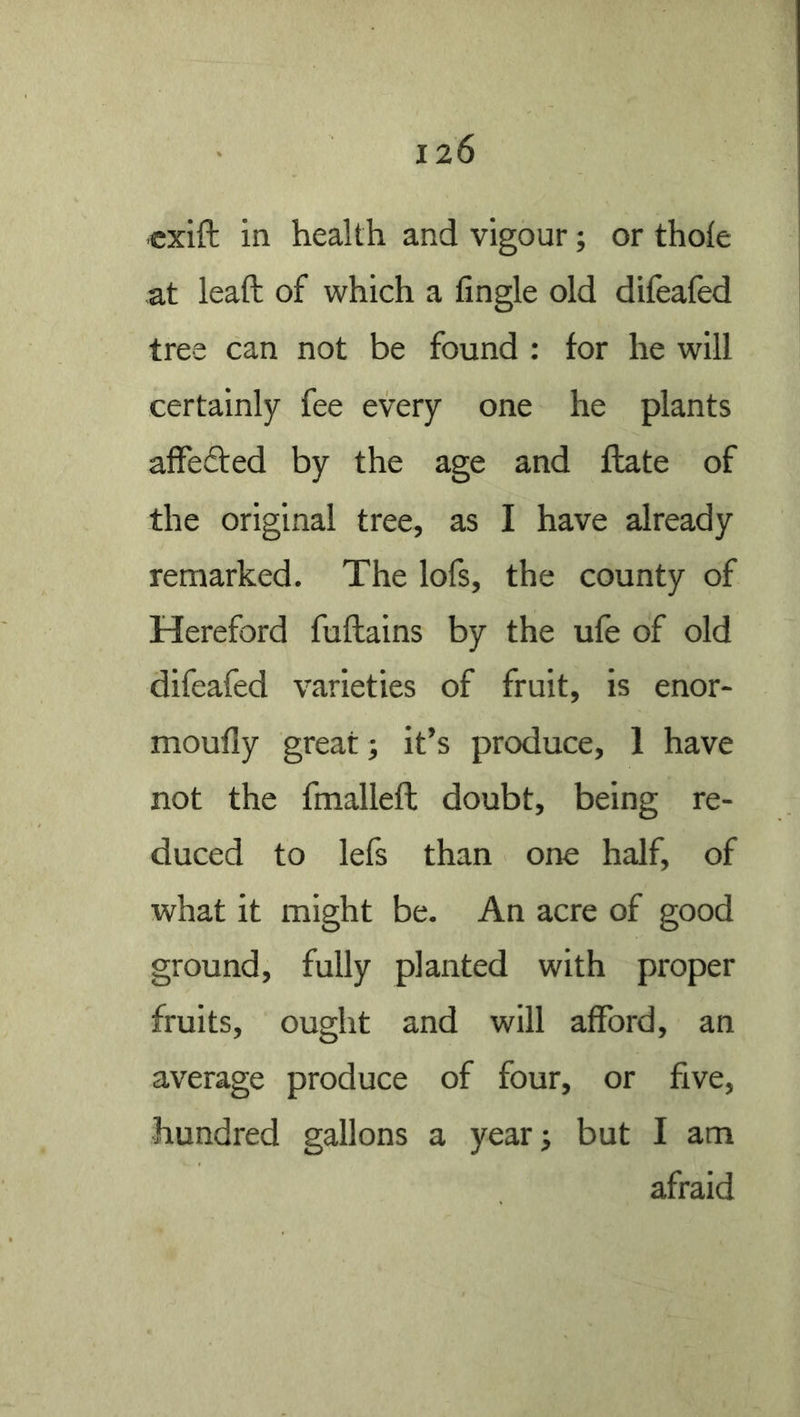 «xift in health and vigour; or thole at lead of which a lingle old difealed tree can not be found : for he will certainly fee every one he plants affeded by the age and date of the original tree, as I have already remarked. The lofs, the county of Hereford fudains by the ule of old difeafed varieties of fruit, is enor- moufly great; it’s produce, 1 have not the fmalled doubt, being re- duced to lefs than one half, of what it might be. An acre of good ground, fully planted with proper fruits, ought and will afford, an average produce of four, or five, •hundred gallons a yearj but I am afraid