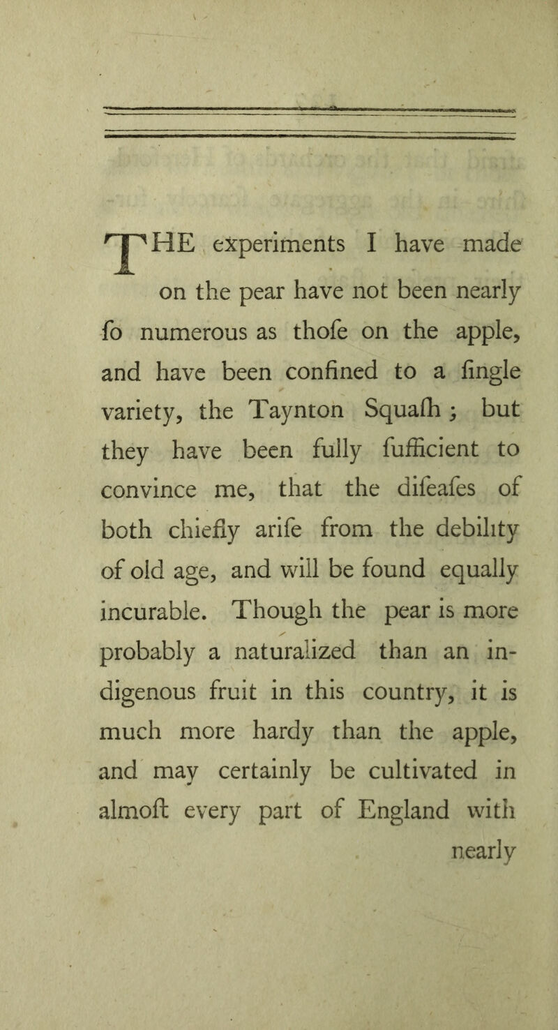 the experiments I have made on the pear have not been nearly fo numerous as thofe on the apple, and have been confined to a Angle variety, the Taynton Squalh; but they have been fully fufficient to convince me, that the difeafes of both chiefly arile from the debility of old age, and will be found equally incurable. Though the pear is more probably a naturalized than an in- digenous fruit in this country, it is much more hardy than the apple, and may certainly be cultivated in almofl every part of England with nearly