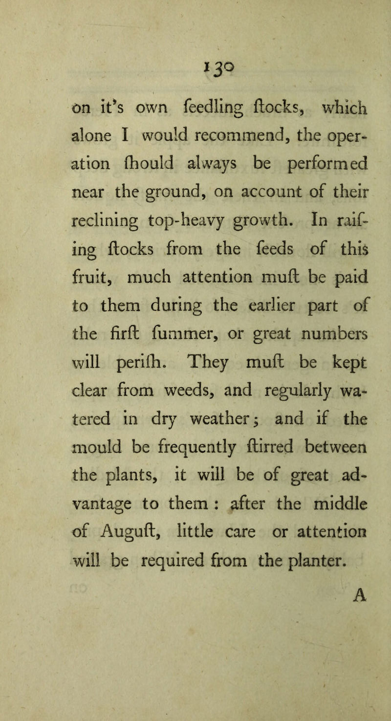 On it*s own feedling flocks, which alone I would recommend, the oper- ation fhould always be performed near the ground, on account of their reclining top-heavy growth. In raif- ing flocks from the feeds of this fruit, much attention mufl be paid to them during the earlier part of the firfl fummer, or great numbers will perifb. They muft be kept clear from weeds, and regularly wa- tered in dry weather; and if the mould be frequently flirred between the plants, it will be of great ad- vantage to them : after the middle of Auguft, little care or attention will be required from the planter. A