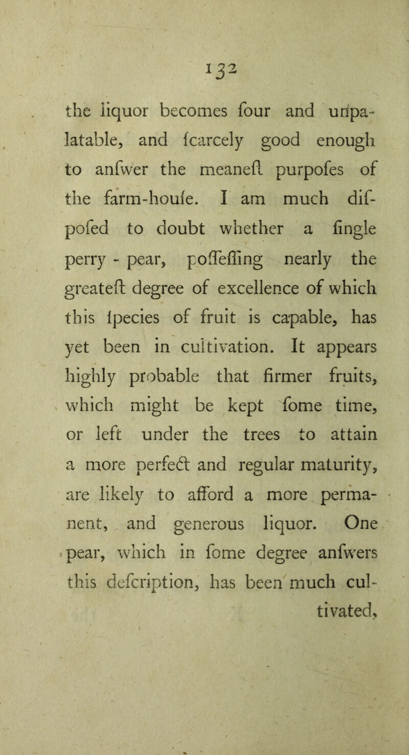 the iiquor becomes four and unpa- latable, and Icarcely good enough to anfwer the meanefl purpofes of the farm-houle. I am much dif- pofed to doubt whether a Angle perry - pear, polfefling nearly the greateft degree of excellence of which this Ipecies of fruit is capable, has yet been in cultivation. It appears highly probable that firmer fruits, which might be kept fome time, or left under the trees to attain a more perfeft and regular maturity, are likely to afford a more perma- nent, and generous liquor. One pear, which in fome degree anfw'ers this defcription, has been much cul- tivated.