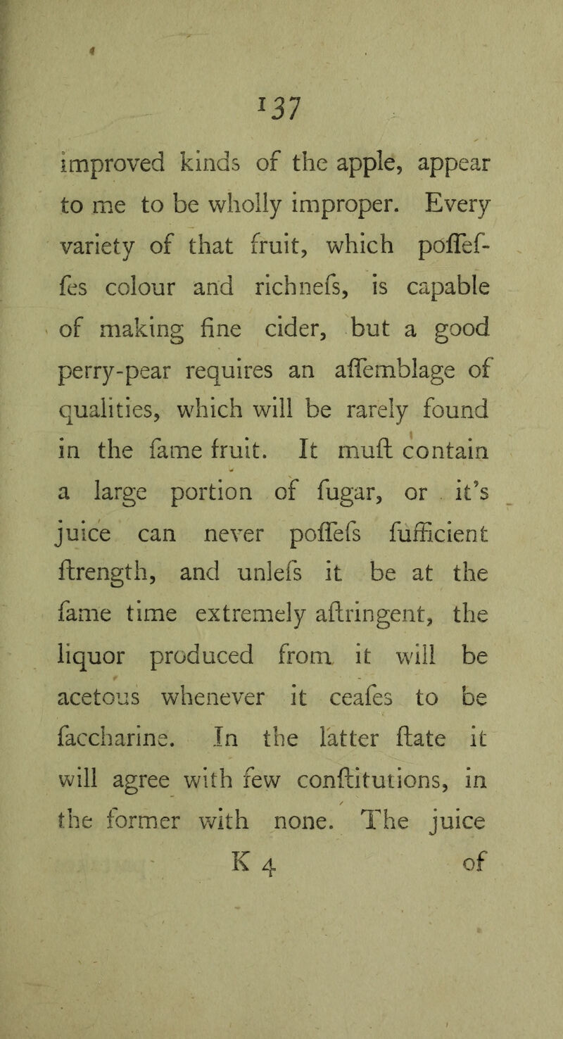 improved kinds of the apple, appear to me to be wholly improper. Every variety of that fruit, which poflef- fes colour and richnefs, is capable of making fine cider, but a good perry-pear requires an alTemblage of qualities, which will be rarely found in the fame fruit. It muft contain a large portion of fugar, or it’s juice can never poflfefs fufficient ftrength, and unlefs it be at the fame time extremely aftringent, the liquor produced from, it will be acetous whenever it ceafes to be faccharine. In the latter ftate it will agree with few conftitutions, in the former with none. The juice K 4 of