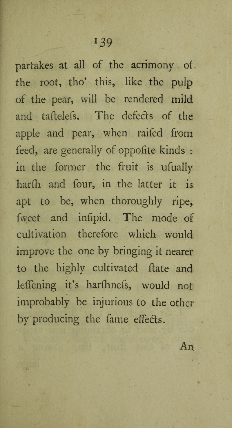 partakes at all of the acrimony of the root, tho’ this, like the pulp of the pear, will be rendered mild and taftelefs. The defeats of the apple and pear, when raifed from feed, are generally of oppofite kinds : in the former the fruit is ufually harfli and four, in the latter it is apt to be, when thoroughly ripe, fw;eet and infipid. The mode of cultivation therefore which would improve the one by bringing it nearer to the highly cultivated flate and leffening it’s harfhnefs, would not improbably be injurious to the other by producing the fame effeds. An