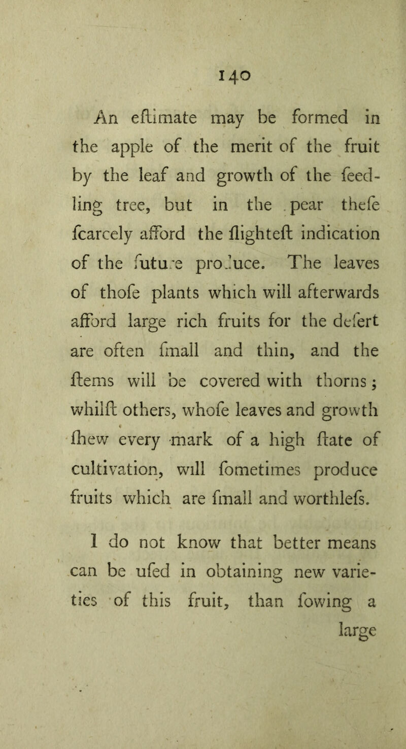 An efLimate may be formed in the apple of the merit of the fruit by the leaf and growth of the feed- ling tree, but in the pear thele fcarcely afford the flighteft indication of the futu.'e produce. The leaves of thofe plants which will afterwards afford large rich fruits for the defert are often fmall and thin, and the ftems will be covered with thorns; whilfb others, whofe leaves and growth fhew every mark of a high ftate of cultivation, will fbmetimes produce fruits which are fmall and worthlefs. 1 do not know that better means can be ufed in obtaining new varie- ties of this fruit, than lowing a large