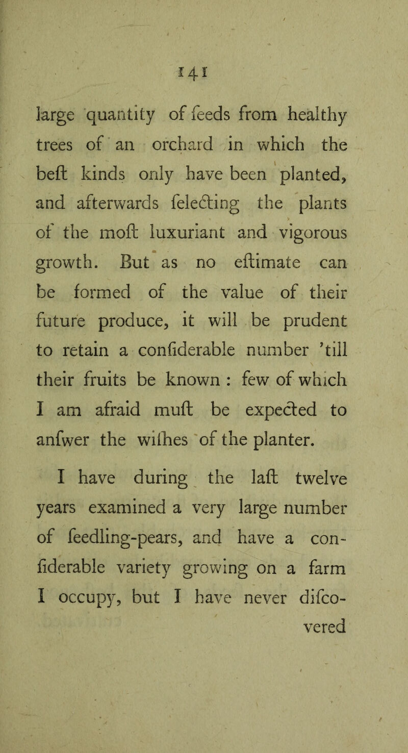 large quantity of feeds from healthy trees of an orchard in which the beft kinds only have been planted, and afterwards feledling the plants of the moft luxuriant and vigorous growth. But as no eftimate can be formed of the value of their future produce, it will be prudent to retain a confiderable number ’till their fruits be known : few of which I am afraid muft be expected to anfwer the wilhes of the planter. I have during the laft twelve years examined a very large number of feedling-pears, and have a con- fiderable variety growing on a farm I occupy, but I have never difco- vered