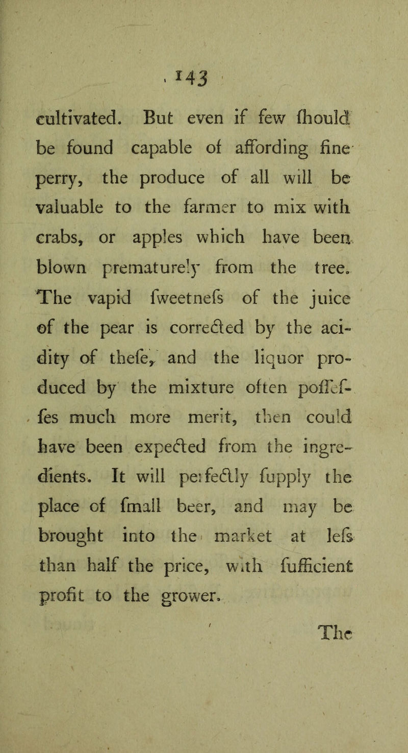 cultivated. But even if few Ihould be found capable of affording fine perry, the produce of all will be valuable to the farmer to mix with crabs, or apples which have been blown prematurely from the tree. The vapid fweetnefs of the juice ©f the pear is correded by the aci- dity of thefe, and the liquor pro- duced by the mixture often pofTef- fes much more merit, then could have been expeded from the ingre- dients. It will pesfedly fuppiy the place of fmall beer, and may be brought into the market at lefs than half the price, w.th fufficient profit to the grower.