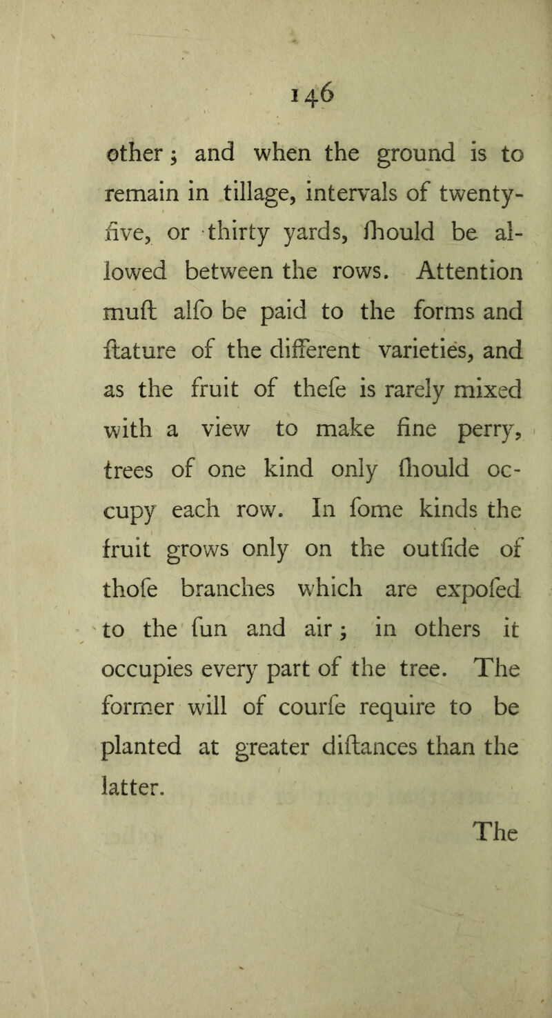 other j and when the ground is to remain in tillage, intervals of twenty- five, or thirty yards, Ihould be al- lowed between the rows. Attention mull alfo be paid to the forms and filature of the different varieties, and as the fruit of thefe is rarely mixed with a view to make fine perry, trees of one kind only fliould oc- cupy each row. In fome kinds the fruit grows only on the outfide of thofe branches which are expofed to the fun and air; in others it occupies every part of the tree. The former will of courfe require to be planted at greater diftances than the latter.