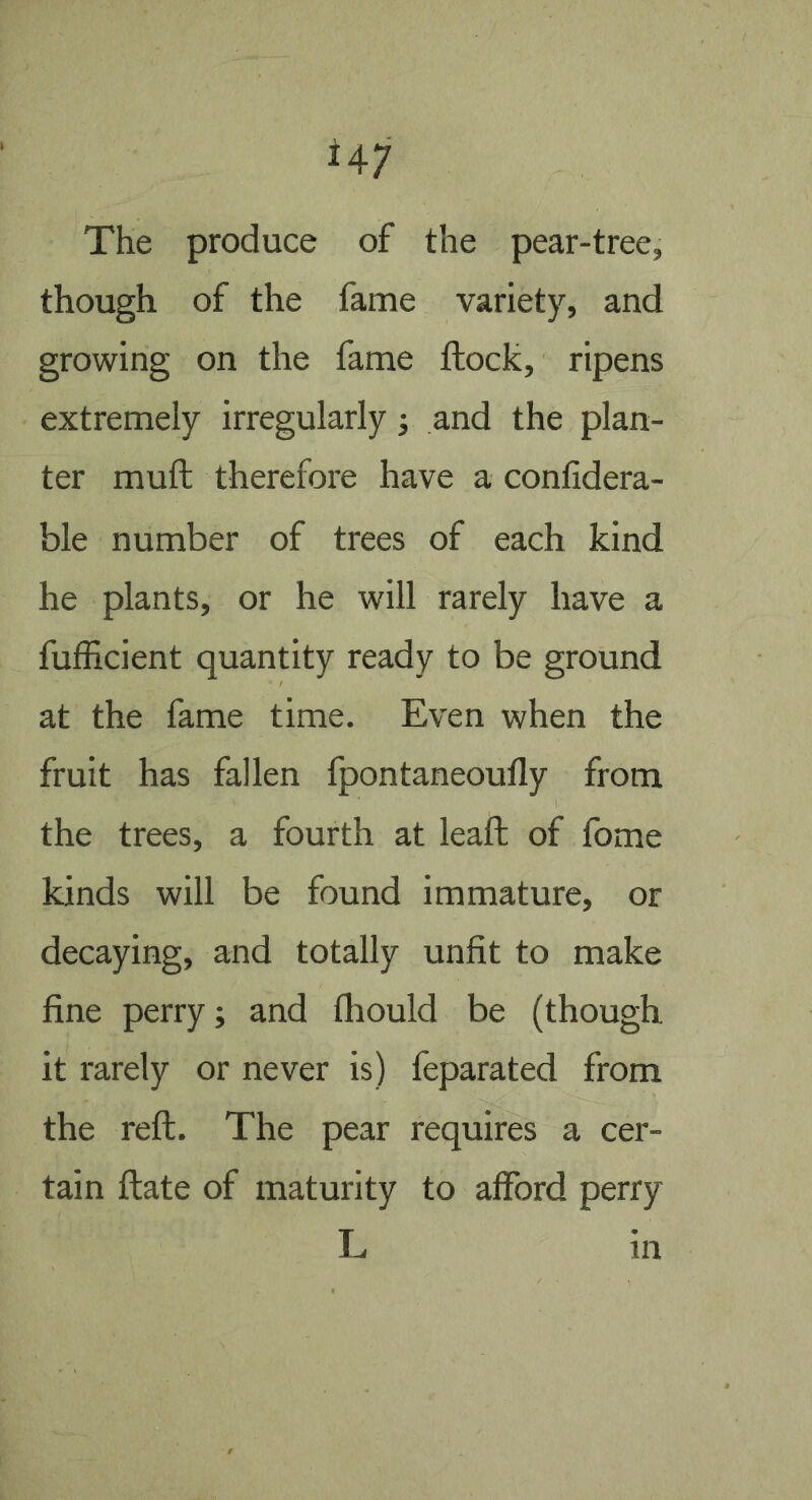 The produce of the pear-tree, though of the fame variety, and growing on the fame ftock, ripens extremely irregularly j and the plan- ter muft therefore have a conlidera- ble number of trees of each kind he plants, or he will rarely have a fufficient quantity ready to be ground at the fame time. Even when the fruit has fallen fpontaneoufly from the trees, a fourth at leafl: of fbme kinds will be found immature, or decaying, and totally unfit to make fine perry; and fliould be (though it rarely or never is) feparated from the reft. The pear requires a cer- tain ftate of maturity to afford perry L in