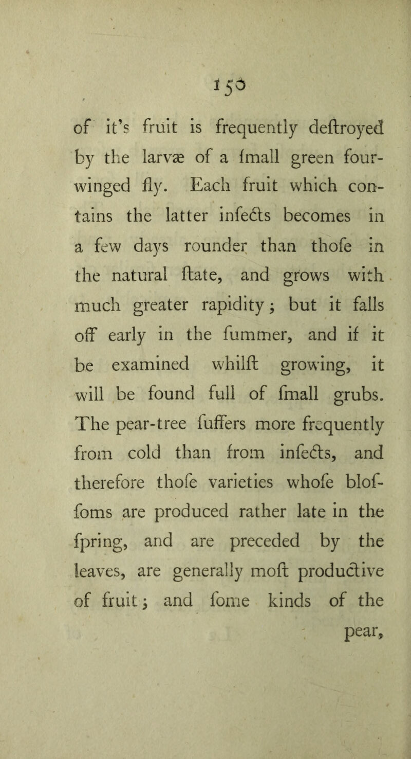 15^ of it’s fruit is frequently deftroyed by the larvae of a fmall green four- winged fly. Each fruit which con- tains the latter infedts becomes in a few days rounder than thofe in the natural ftate, and grows with much greater rapidity; but it falls off early in the fummer, and if it be examined whilft growing, it will be found full of fmall grubs. The pear-tree fuffers more frequently from cold than from infedls, and therefore thofe varieties whofe blof- foms are produced rather late in the fpring, and are preceded by the leaves, are generally moft productive of fruit i and fome kinds of the pear.