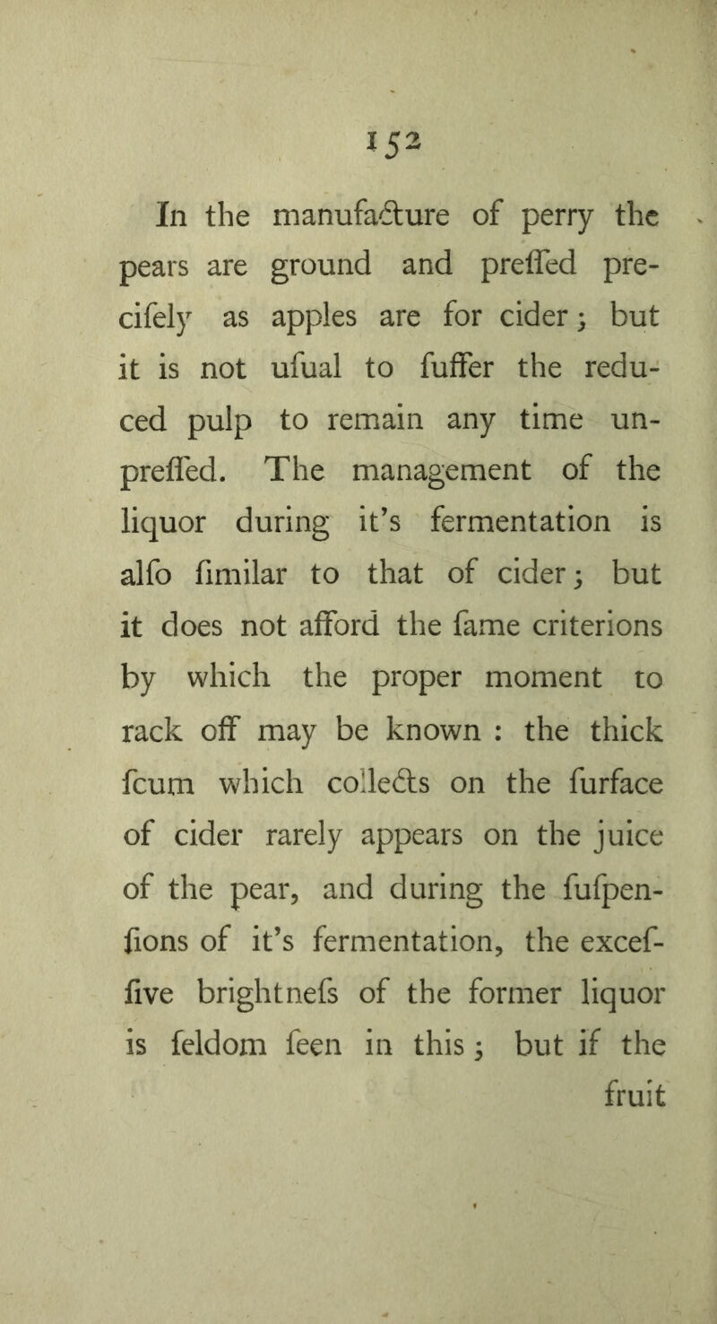 In the manufadure of perry the pears are ground and preffed pre- cifely as apples are for cider; but it is not ufual to fufFer the redu- ced pulp to remain any time un- prefled. The management of the liquor during it’s fermentation is alfo fimilar to that of cider; but it does not afford the fame criterions by which the proper moment to rack off may be known : the thick feum which colledls on the furface of cider rarely appears on the juice of the pear, and during the fufpen- fions of it’s fermentation, the excef- five brightnefs of the former liquor is feldom feen in this; but if the fruit