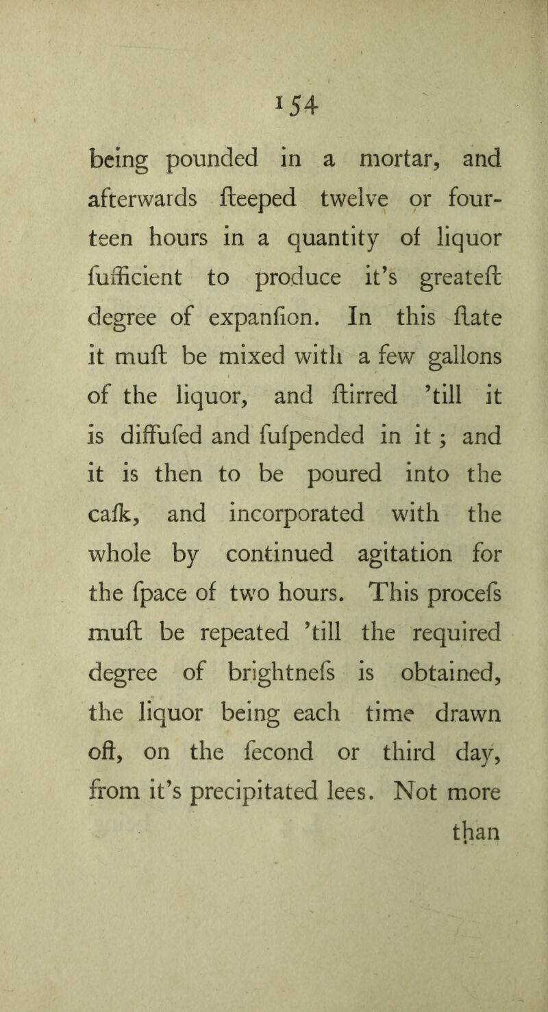 being pounded in a mortar, and afterwards fteeped twelve or four- teen hours in a quantity of liquor fufficient to produce it’s greatefi; degree of expanfion. In this flate it muft be mixed with a few gallons of the liquor, and ftirred ’till it is diffufed and fufpended in it; and it is then to be poured into the calk, and incorporated with the whole by continued agitation for the fpace of two hours. This procefs mufl be repeated ’till the required degree of brightnefs is obtained, the liquor being each time drawn oft, on the fecond or third day, from it’s precipitated lees. Not more tlian