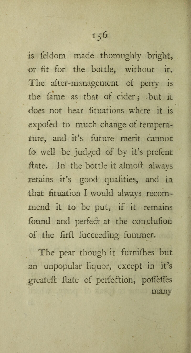 is feldom made thoroughly bright, or fit for the bottle, without it. The after-management of perry is the fame as that of cider; but it does not bear fituations where it is expofed to much change of tempera- ture, and it’s future merit cannot fb well be judged of by it’s prefent Hate. In the bottle it almoft always retains it’s good qualities, and in that fituation I would always recom- mend it to be put, if it remains found and perfed: at the conclufion of the firfl fucceeding fummer. The pear though it furnifhes but an unpopular liquor, except in it’s greateft Hate of perfeftion, poflefles many