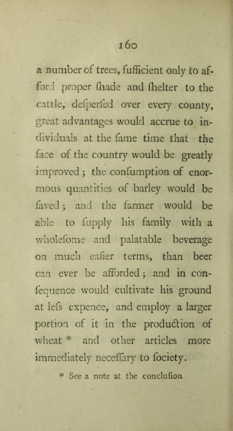 i6o a number of trees, fufficient only to af- for 1 proper thade and flielter to the cattle, defperfed over every county, great advantages would accrue to in- dividuals at the fame time that the face of the country would be greatly improved ; the confumption of enor- mous quantities of barley would be faved; and the farmer would be able to fupply his family with a wholefome and palatable beverage on much eafier terms, than beer can ever be afforded; and in con- fequence would cultivate his ground at lefs expence, and employ a larger portion of it in the produftion of wheat * and other articles more immediately neceifary to fociety. * See a note at the conclufion