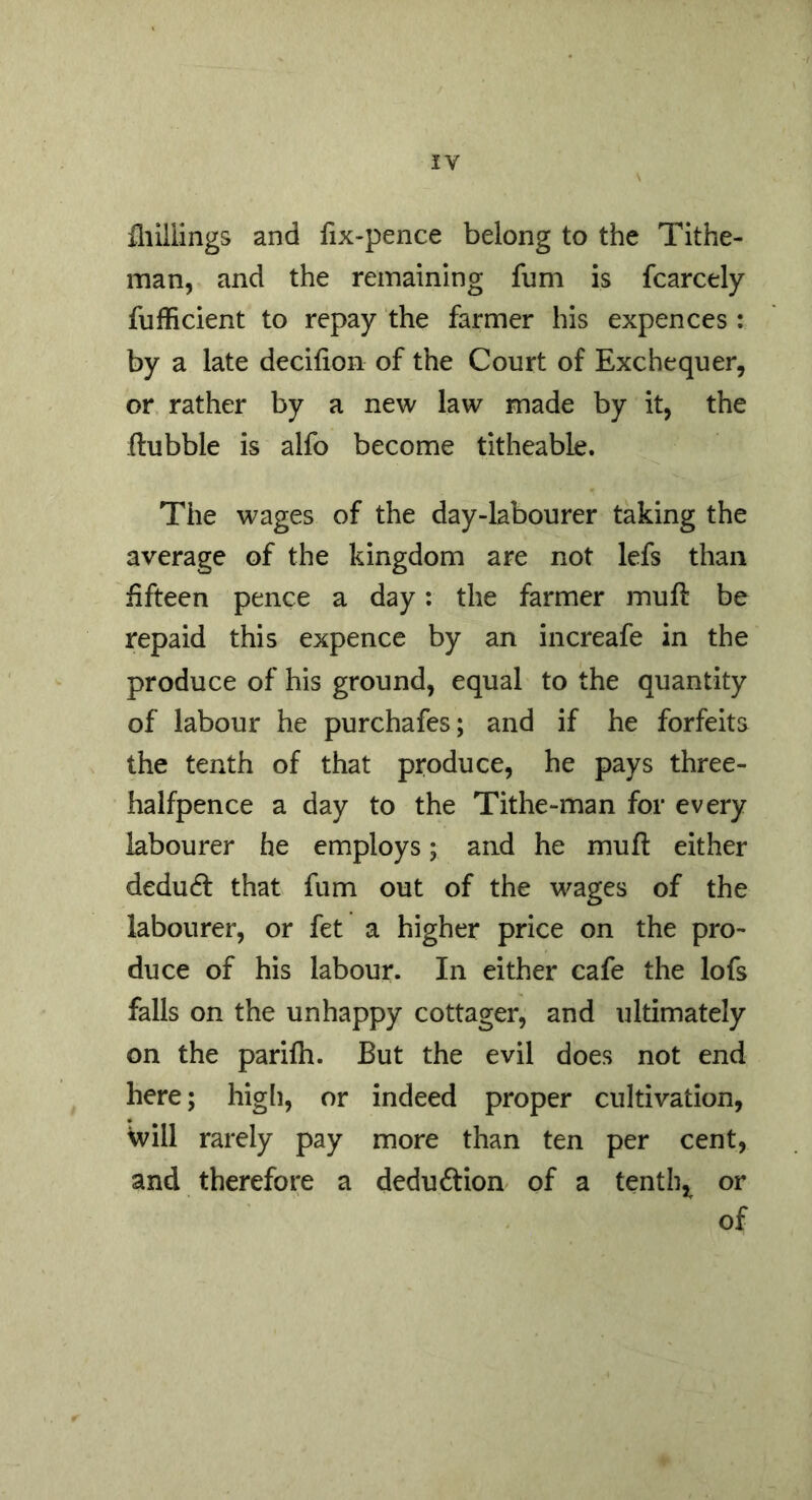 fliillings and fix-pence belong to the Tithe- man, and the remaining fum is fcarcely fufficient to repay the farmer his expenccs : by a late decifion of the Court of Exchequer, or rather by a new law made by it, the Hubble is alfo become titheable. The wages of the day-labourer taking the average of the kingdom are not lefs than fifteen pence a day: the farmer muft be repaid this expence by an increafe in the produce of his ground, equal to the quantity of labour he purchafes; and if he forfeits the tenth of that produce, he pays three- halfpence a day to the Tithe-man for every labourer he employs; and he mu ft either deducft that fum out of the wages of the labourer, or fet a higher price on the pro- duce of his labour. In either cafe the lofs falls on the unhappy cottager, and ultimately on the parifh. But the evil does not end here; higli, or indeed proper cultivation, Will rarely pay more than ten per cent, and therefore a deduction of a tentb,^ or of