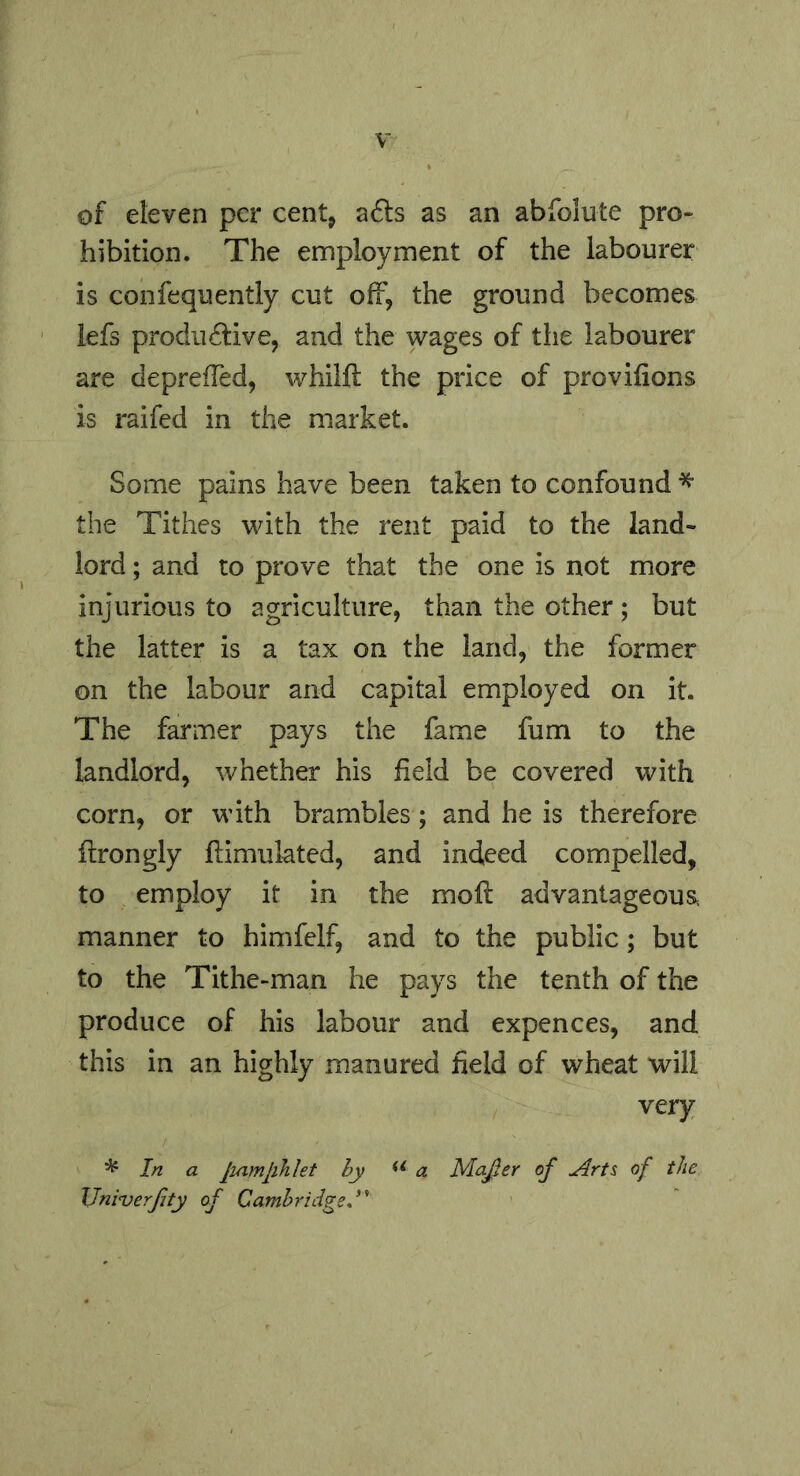 of eleven per cent, a6ls as an abfolute pro- hibition. The employment of the labourer is confequently cut off, the ground becomes iefs prodiidive, and the wages of the labourer are depreffed, whilft the price of provifions is raifed in the market. Some pains have been taken to confound the Tithes with the rent paid to the land- lord ; and to prove that the one is not more injurious to agriculture, than the other ; but the latter is a tax on the land, the former on the labour and capital employed on it. The farmer pays the fame fum to the landlord, whether his field be covered with corn, or with brambles; and he is therefore flrongly ftimulated, and indeed compelled, to employ it in the mofl advantageous manner to himfelf, and to the public; but to the Tithe-man he pays the tenth of the produce of his labour and expences, and this in an highly manured field of wheat will very In a jiamjihht by a Ma^er of Arts of the JJniverfty of Cambridge A