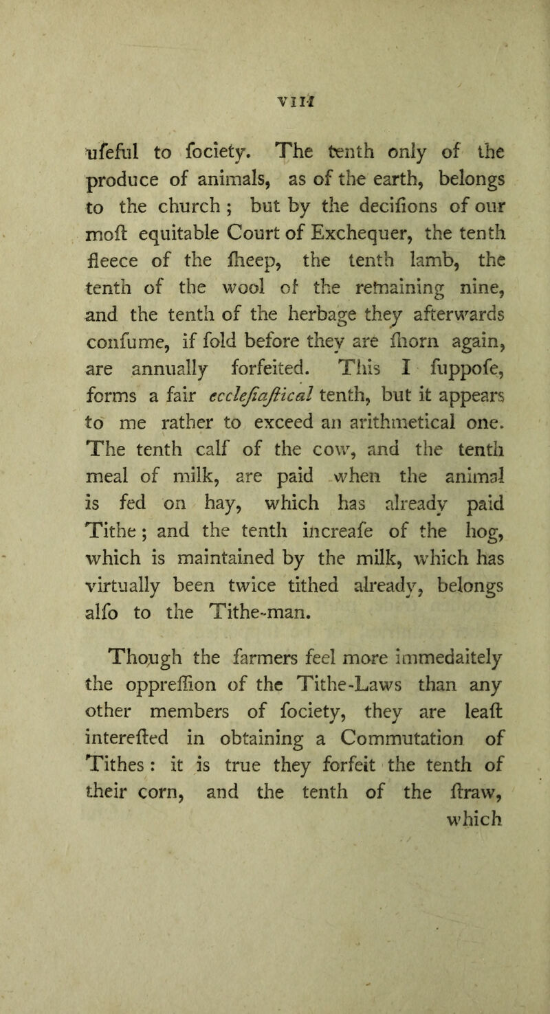 ufeflil to fociety. The tenth only of the produce of animals, as of the earth, belongs to the church ; but by the decifions of our moft equitable Court of Exchequer, the tenth fleece of the fheep, the tenth lamb, the tenth of the wool of the retnaining nine, and the tenth of the herbage they afterwards confume, if fold before they are fliorn again, are annually forfeited. This I fuppofe, forms a fair ecclejiajiical tenth, but it appears to me rather to exceed an arithmetical one. The tenth calf of the cow, and the tenth meal of milk, are paid when the animal is fed on hay, which has already paid Tithe; and the tenth increafe of the hog, which is maintained by the milk, which has virtually been twice tithed already, belongs alfo to the Tithe-man. Tho,ugh the farmers feel more immedaitely the oppreflion of the Tithe-Laws than any other members of fociety, they are leaft interefted in obtaining a Commutation of Tithes : it is true they forfeit the tenth of their corn, and the tenth of the flraw, which