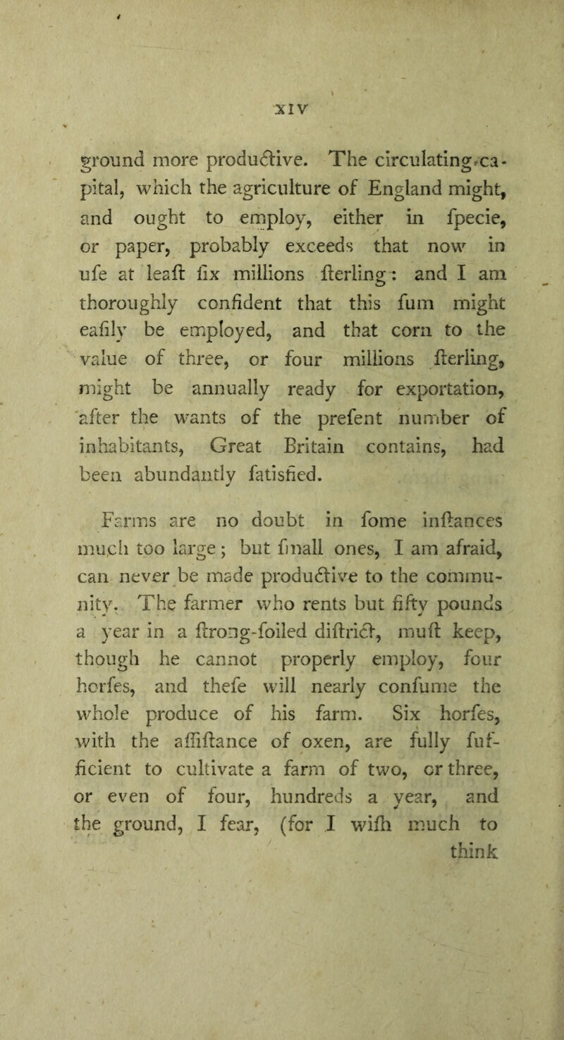 ground more productive. The circulating/ca- pital, which the agriculture of England might, and ought to employ, either in fpecie, or paper, probably exceeds that now in ufe at leaft fix millions fterling: and I am thoroughly confident that this fum might eafily be employed, and that corn to the value of three, or four millions fterling, might be annually ready for exportation, after the w^ants of the prefent number of inhabitants. Great Britain contains, had been abundantly fatisfied. Farms are no doubt in fome inftances mu,cli too large; but fmall ones, I am afraid, can never be made productive to the commu- nity. The farmer who rents but fifty pounds a year in a ftrong-foiled diftriCt, mu ft keep, though he cannot properly employ, four horfes, and thefe will nearly confume the whole produce of his farm. Six horfes, with the afiiftance of oxen, are fully fuf- ficient to cultivate a farm of two, or three, or even of four, hundreds a year, and the ground, I fear, (for I wifti much to think