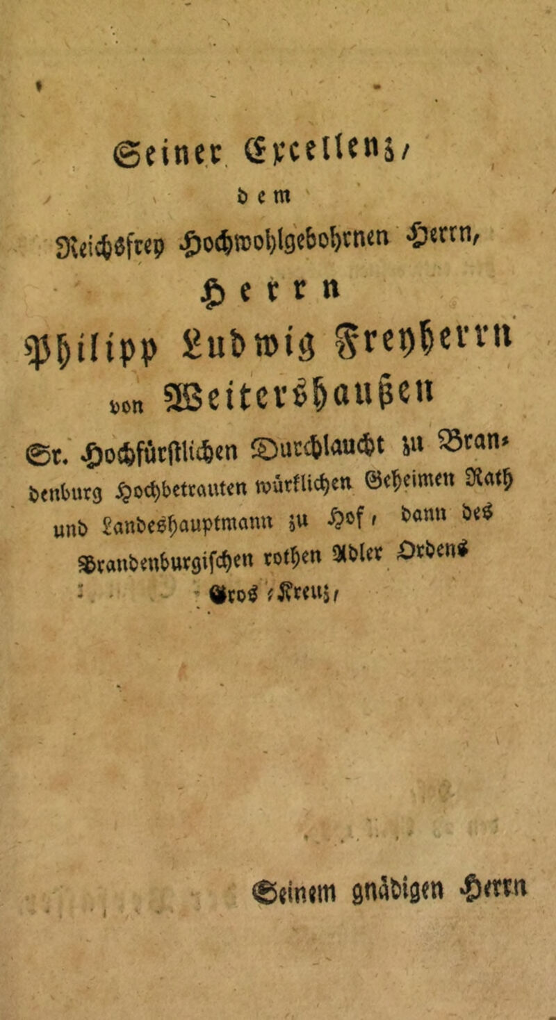 I (Seiner Syceltenj/ ö C m 9We&«ft«9 .Jw&woblgebo&nun ■Ö«rrn, £ e i r n ipp £ut>n>iö ^ret)|cvvn »»„ aBettcv^ttUßen ©t. £o*fttrftlii&en ©utsfclau<fct ju «tan* Dtttfcurg £o<$betraut<m roütflictjcn ©c^eimett unb £anbeef)auptmcmu ju #*>f, *>«»« *** ^raubenburgifef^n rotten 9tfclcv Drben^ s - ®to$ Vffmtjf ®eitum gnädigen «0<rwi